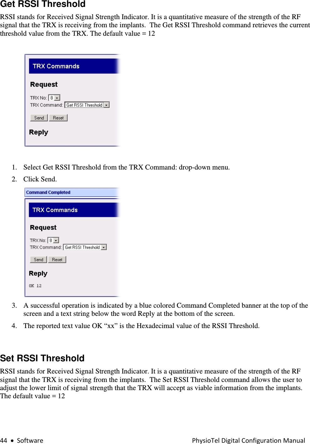 44•SoftwarePhysioTelDigitalConfigurationManualGet RSSI Threshold RSSI stands for Received Signal Strength Indicator. It is a quantitative measure of the strength of the RF signal that the TRX is receiving from the implants.  The Get RSSI Threshold command retrieves the current threshold value from the TRX. The default value = 12    1. Select Get RSSI Threshold from the TRX Command: drop-down menu. 2. Click Send.    3. A successful operation is indicated by a blue colored Command Completed banner at the top of the screen and a text string below the word Reply at the bottom of the screen.  4. The reported text value OK “xx” is the Hexadecimal value of the RSSI Threshold.    Set RSSI Threshold  RSSI stands for Received Signal Strength Indicator. It is a quantitative measure of the strength of the RF signal that the TRX is receiving from the implants.  The Set RSSI Threshold command allows the user to adjust the lower limit of signal strength that the TRX will accept as viable information from the implants.  The default value = 12  