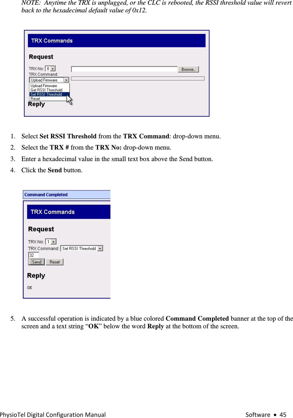 PhysioTelDigitalConfigurationManual Software•45NOTE:  Anytime the TRX is unplugged, or the CLC is rebooted, the RSSI threshold value will revert back to the hexadecimal default value of 0x12.     1. Select Set RSSI Threshold from the TRX Command: drop-down menu. 2. Select the TRX # from the TRX No: drop-down menu. 3. Enter a hexadecimal value in the small text box above the Send button. 4. Click the Send button.     5. A successful operation is indicated by a blue colored Command Completed banner at the top of the screen and a text string “OK” below the word Reply at the bottom of the screen.  