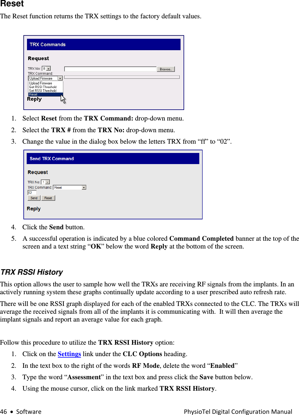 46•SoftwarePhysioTelDigitalConfigurationManualReset  The Reset function returns the TRX settings to the factory default values.   1. Select Reset from the TRX Command: drop-down menu. 2. Select the TRX # from the TRX No: drop-down menu. 3. Change the value in the dialog box below the letters TRX from “ff” to “02”.   4. Click the Send button. 5. A successful operation is indicated by a blue colored Command Completed banner at the top of the screen and a text string “OK” below the word Reply at the bottom of the screen.    TRX RSSI History  This option allows the user to sample how well the TRXs are receiving RF signals from the implants. In an actively running system these graphs continually update according to a user prescribed auto refresh rate. There will be one RSSI graph displayed for each of the enabled TRXs connected to the CLC. The TRXs will average the received signals from all of the implants it is communicating with.  It will then average the implant signals and report an average value for each graph.  Follow this procedure to utilize the TRX RSSI History option: 1. Click on the Settings link under the CLC Options heading. 2. In the text box to the right of the words RF Mode, delete the word “Enabled” 3. Type the word “Assessment” in the text box and press click the Save button below.  4. Using the mouse cursor, click on the link marked TRX RSSI History. 
