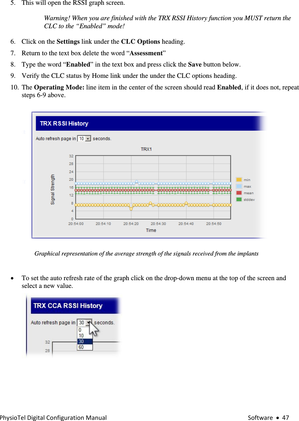 PhysioTelDigitalConfigurationManual Software•475. This will open the RSSI graph screen.  Warning! When you are finished with the TRX RSSI History function you MUST return the CLC to the “Enabled” mode!     6. Click on the Settings link under the CLC Options heading. 7. Return to the text box delete the word “Assessment” 8. Type the word “Enabled” in the text box and press click the Save button below.  9. Verify the CLC status by Home link under the under the CLC options heading. 10. The Operating Mode: line item in the center of the screen should read Enabled, if it does not, repeat steps 6-9 above.     Graphical representation of the average strength of the signals received from the implants  • To set the auto refresh rate of the graph click on the drop-down menu at the top of the screen and select a new value.    