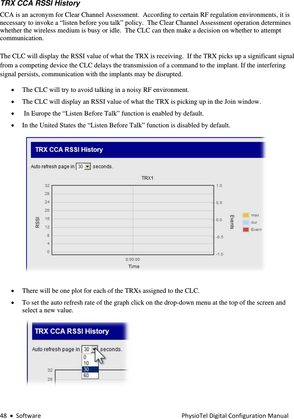 48•SoftwarePhysioTelDigitalConfigurationManualTRX CCA RSSI History  CCA is an acronym for Clear Channel Assessment.  According to certain RF regulation environments, it is necessary to invoke a “listen before you talk” policy.  The Clear Channel Assessment operation determines whether the wireless medium is busy or idle.  The CLC can then make a decision on whether to attempt communication.  The CLC will display the RSSI value of what the TRX is receiving.  If the TRX picks up a significant signal from a competing device the CLC delays the transmission of a command to the implant. If the interfering signal persists, communication with the implants may be disrupted.    • The CLC will try to avoid talking in a noisy RF environment. • The CLC will display an RSSI value of what the TRX is picking up in the Join window. •  In Europe the “Listen Before Talk” function is enabled by default. • In the United States the “Listen Before Talk” function is disabled by default.    • There will be one plot for each of the TRXs assigned to the CLC.  • To set the auto refresh rate of the graph click on the drop-down menu at the top of the screen and select a new value.   