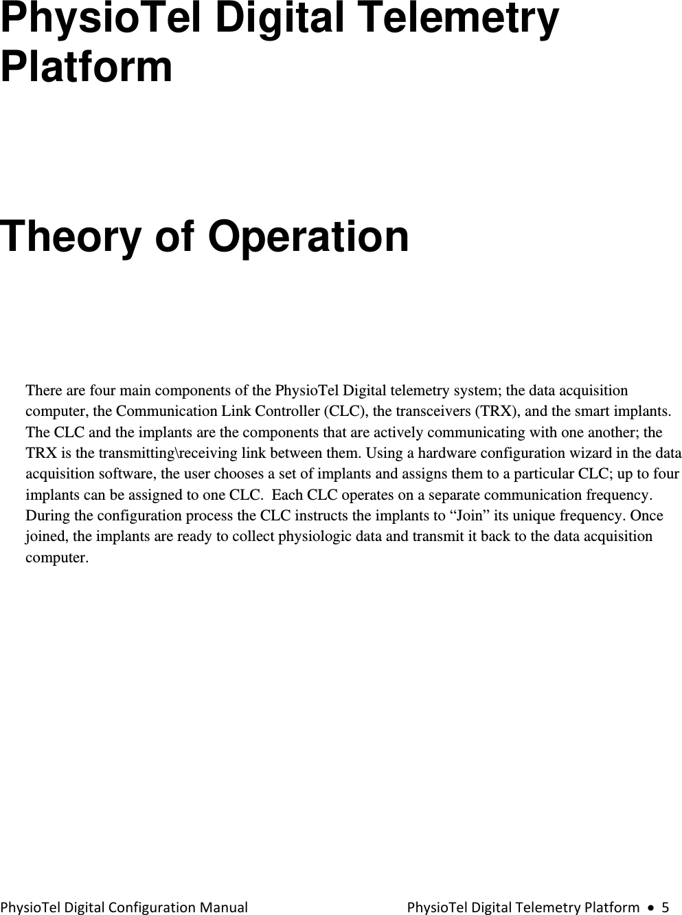 PhysioTelDigitalConfigurationManualPhysioTelDigitalTelemetryPlatform•5PhysioTel Digital Telemetry Platform  Theory of Operation  There are four main components of the PhysioTel Digital telemetry system; the data acquisition computer, the Communication Link Controller (CLC), the transceivers (TRX), and the smart implants.  The CLC and the implants are the components that are actively communicating with one another; the TRX is the transmitting\receiving link between them. Using a hardware configuration wizard in the data acquisition software, the user chooses a set of implants and assigns them to a particular CLC; up to four implants can be assigned to one CLC.  Each CLC operates on a separate communication frequency.  During the configuration process the CLC instructs the implants to “Join” its unique frequency. Once joined, the implants are ready to collect physiologic data and transmit it back to the data acquisition computer.      