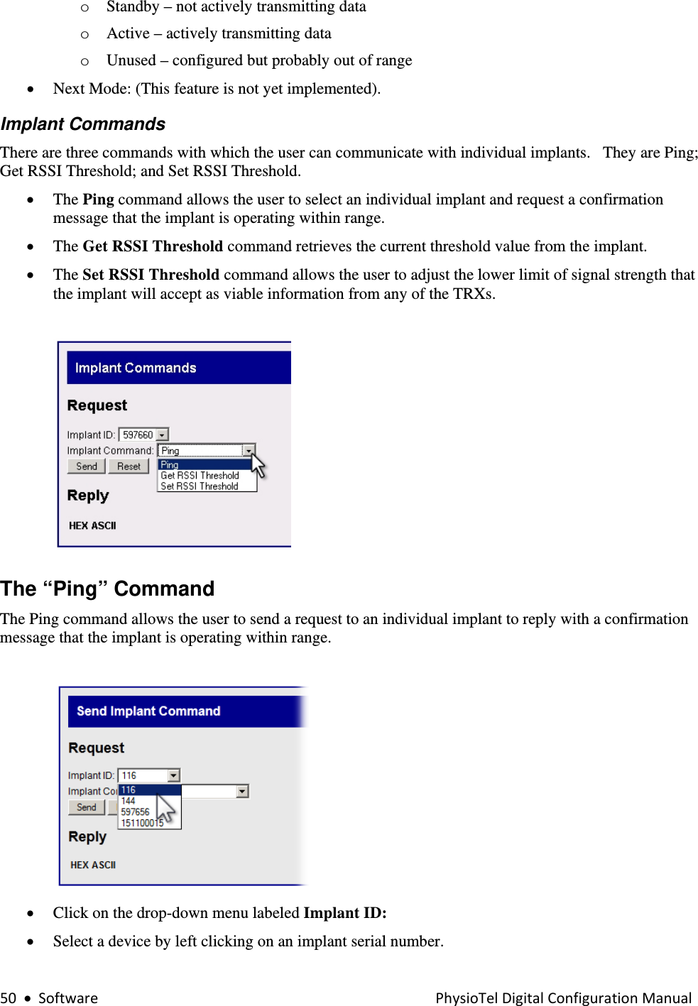 50•SoftwarePhysioTelDigitalConfigurationManualo Standby – not actively transmitting data o Active – actively transmitting data   o Unused – configured but probably out of range • Next Mode: (This feature is not yet implemented).     Implant Commands There are three commands with which the user can communicate with individual implants.   They are Ping; Get RSSI Threshold; and Set RSSI Threshold.   • The Ping command allows the user to select an individual implant and request a confirmation message that the implant is operating within range.  • The Get RSSI Threshold command retrieves the current threshold value from the implant. • The Set RSSI Threshold command allows the user to adjust the lower limit of signal strength that the implant will accept as viable information from any of the TRXs.   The “Ping” Command  The Ping command allows the user to send a request to an individual implant to reply with a confirmation message that the implant is operating within range.   • Click on the drop-down menu labeled Implant ID: • Select a device by left clicking on an implant serial number.  