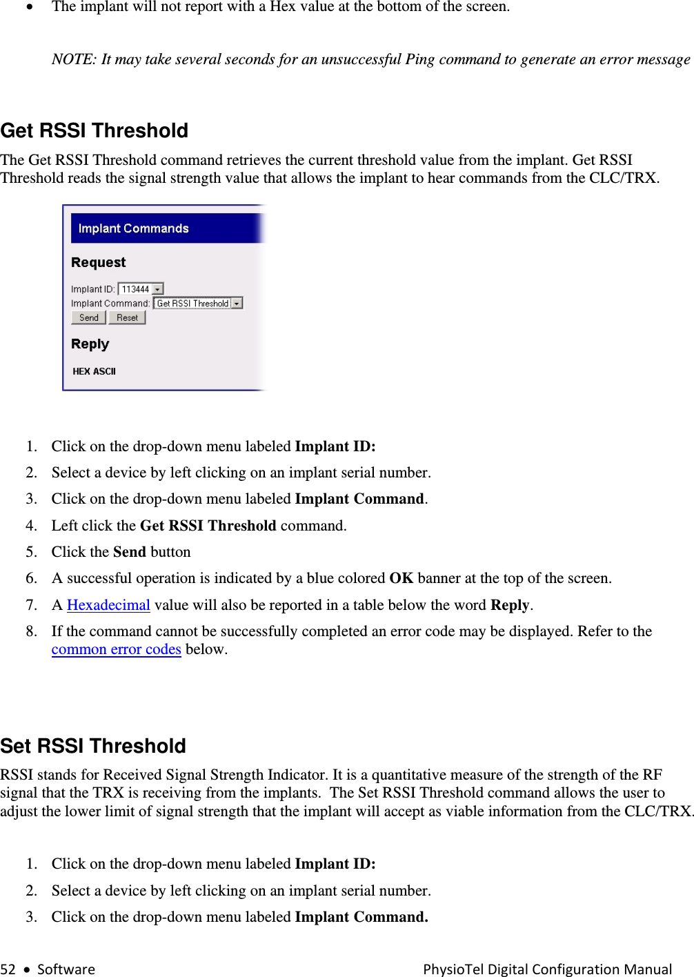 52•SoftwarePhysioTelDigitalConfigurationManual• The implant will not report with a Hex value at the bottom of the screen.   NOTE: It may take several seconds for an unsuccessful Ping command to generate an error message  Get RSSI Threshold  The Get RSSI Threshold command retrieves the current threshold value from the implant. Get RSSI Threshold reads the signal strength value that allows the implant to hear commands from the CLC/TRX.     1. Click on the drop-down menu labeled Implant ID: 2. Select a device by left clicking on an implant serial number.  3. Click on the drop-down menu labeled Implant Command. 4. Left click the Get RSSI Threshold command.  5. Click the Send button  6. A successful operation is indicated by a blue colored OK banner at the top of the screen.  7. A Hexadecimal value will also be reported in a table below the word Reply. 8. If the command cannot be successfully completed an error code may be displayed. Refer to the common error codes below.     Set RSSI Threshold RSSI stands for Received Signal Strength Indicator. It is a quantitative measure of the strength of the RF signal that the TRX is receiving from the implants.  The Set RSSI Threshold command allows the user to adjust the lower limit of signal strength that the implant will accept as viable information from the CLC/TRX.    1. Click on the drop-down menu labeled Implant ID: 2. Select a device by left clicking on an implant serial number.  3. Click on the drop-down menu labeled Implant Command. 