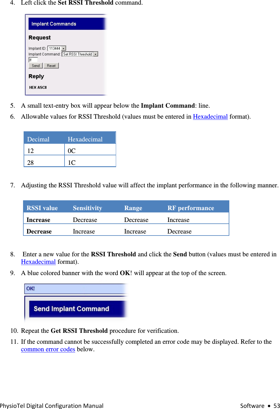 PhysioTelDigitalConfigurationManual Software•534. Left click the Set RSSI Threshold command.   5. A small text-entry box will appear below the Implant Command: line. 6. Allowable values for RSSI Threshold (values must be entered in Hexadecimal format).  Decimal  Hexadecimal  12 0C 28 1C  7. Adjusting the RSSI Threshold value will affect the implant performance in the following manner.  RSSI value  Sensitivity  Range  RF performance Increase   Decrease Decrease Increase Decrease   Increase  Increase   Decrease   8.  Enter a new value for the RSSI Threshold and click the Send button (values must be entered in Hexadecimal format). 9. A blue colored banner with the word OK! will appear at the top of the screen.  10. Repeat the Get RSSI Threshold procedure for verification.  11. If the command cannot be successfully completed an error code may be displayed. Refer to the common error codes below.  