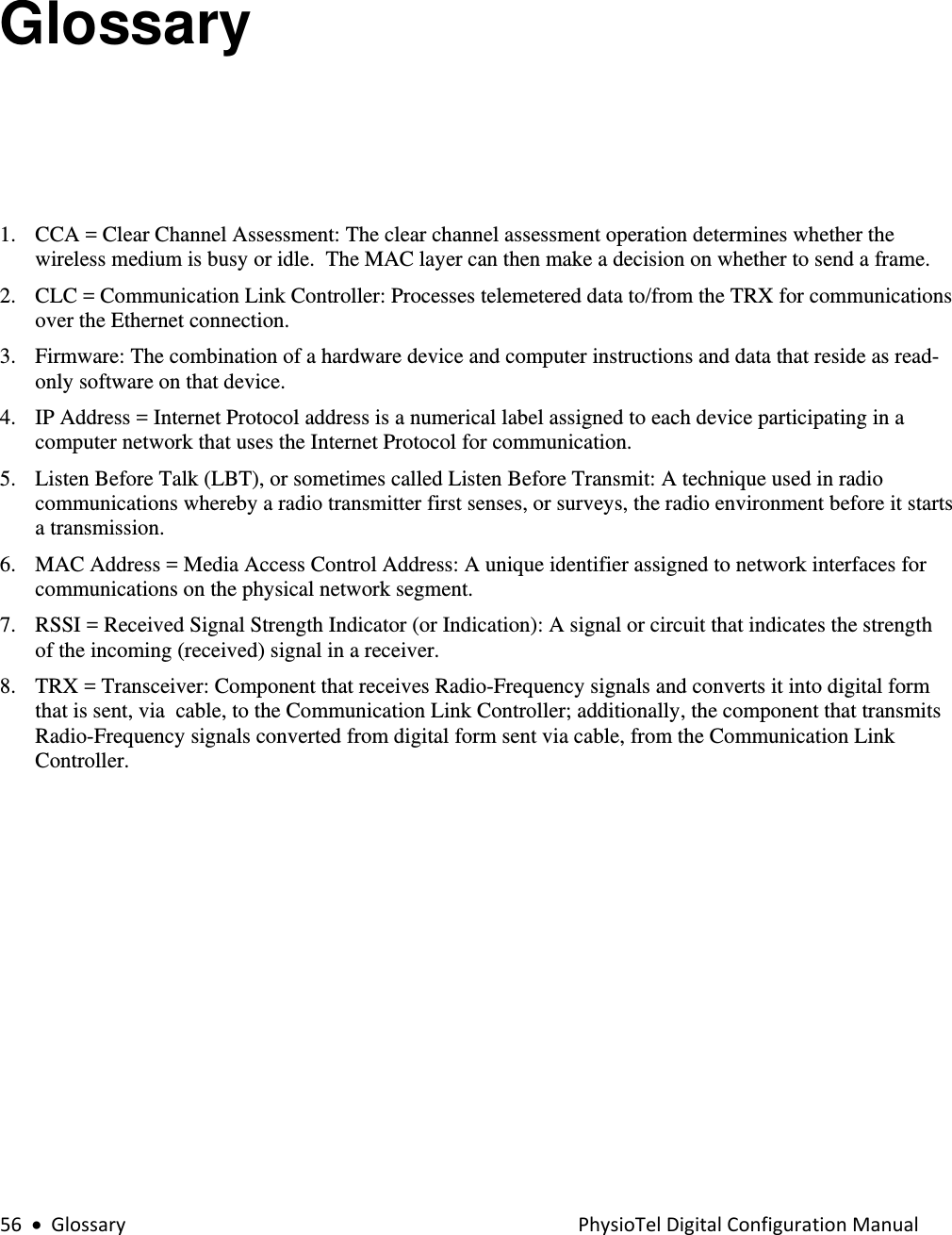 56•GlossaryPhysioTelDigitalConfigurationManualGlossary 1. CCA = Clear Channel Assessment: The clear channel assessment operation determines whether the wireless medium is busy or idle.  The MAC layer can then make a decision on whether to send a frame. 2. CLC = Communication Link Controller: Processes telemetered data to/from the TRX for communications over the Ethernet connection. 3. Firmware: The combination of a hardware device and computer instructions and data that reside as read-only software on that device. 4. IP Address = Internet Protocol address is a numerical label assigned to each device participating in a computer network that uses the Internet Protocol for communication. 5. Listen Before Talk (LBT), or sometimes called Listen Before Transmit: A technique used in radio communications whereby a radio transmitter first senses, or surveys, the radio environment before it starts a transmission. 6. MAC Address = Media Access Control Address: A unique identifier assigned to network interfaces for communications on the physical network segment. 7. RSSI = Received Signal Strength Indicator (or Indication): A signal or circuit that indicates the strength of the incoming (received) signal in a receiver. 8. TRX = Transceiver: Component that receives Radio-Frequency signals and converts it into digital form that is sent, via  cable, to the Communication Link Controller; additionally, the component that transmits Radio-Frequency signals converted from digital form sent via cable, from the Communication Link Controller. 