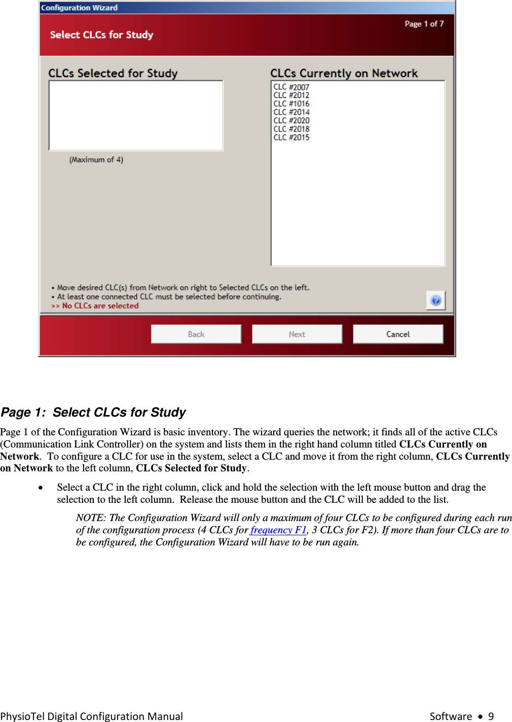 PhysioTelDigitalConfigurationManual Software•9   Page 1:  Select CLCs for Study Page 1 of the Configuration Wizard is basic inventory. The wizard queries the network; it finds all of the active CLCs (Communication Link Controller) on the system and lists them in the right hand column titled CLCs Currently on Network.  To configure a CLC for use in the system, select a CLC and move it from the right column, CLCs Currently on Network to the left column, CLCs Selected for Study.  • Select a CLC in the right column, click and hold the selection with the left mouse button and drag the selection to the left column.  Release the mouse button and the CLC will be added to the list. NOTE: The Configuration Wizard will only a maximum of four CLCs to be configured during each run of the configuration process (4 CLCs for frequency F1, 3 CLCs for F2). If more than four CLCs are to be configured, the Configuration Wizard will have to be run again.     