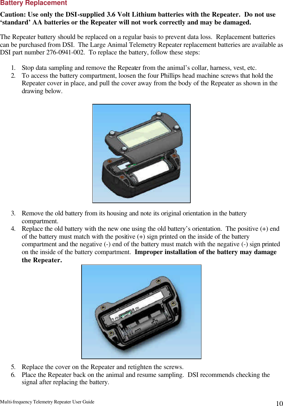 Multi-frequency Telemetry Repeater User Guide      10Battery Replacement Caution: Use only the DSI-supplied 3.6 Volt Lithium batteries with the Repeater.  Do not use ‘standard’ AA batteries or the Repeater will not work correctly and may be damaged.  The Repeater battery should be replaced on a regular basis to prevent data loss.  Replacement batteries can be purchased from DSI.  The Large Animal Telemetry Repeater replacement batteries are available as DSI part number 276-0941-002.  To replace the battery, follow these steps:  1. Stop data sampling and remove the Repeater from the animal’s collar, harness, vest, etc. 2. To access the battery compartment, loosen the four Phillips head machine screws that hold the Repeater cover in place, and pull the cover away from the body of the Repeater as shown in the drawing below.                  3. Remove the old battery from its housing and note its original orientation in the battery compartment. 4. Replace the old battery with the new one using the old battery’s orientation.  The positive (+) end of the battery must match with the positive (+) sign printed on the inside of the battery compartment and the negative (-) end of the battery must match with the negative (-) sign printed on the inside of the battery compartment.  Improper installation of the battery may damage the Repeater.              5. Replace the cover on the Repeater and retighten the screws. 6. Place the Repeater back on the animal and resume sampling.  DSI recommends checking the signal after replacing the battery.   