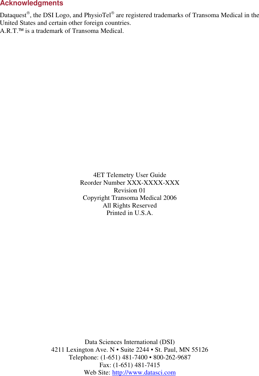 Acknowledgments Dataquest, the DSI Logo, and PhysioTel are registered trademarks of Transoma Medical in the United States and certain other foreign countries. A.R.T. is a trademark of Transoma Medical.                   4ET Telemetry User Guide Reorder Number XXX-XXXX-XXX Revision 01 Copyright Transoma Medical 2006 All Rights Reserved Printed in U.S.A.                 Data Sciences International (DSI) 4211 Lexington Ave. N • Suite 2244 • St. Paul, MN 55126 Telephone: (1-651) 481-7400 • 800-262-9687  Fax: (1-651) 481-7415  Web Site: http://www.datasci.com 