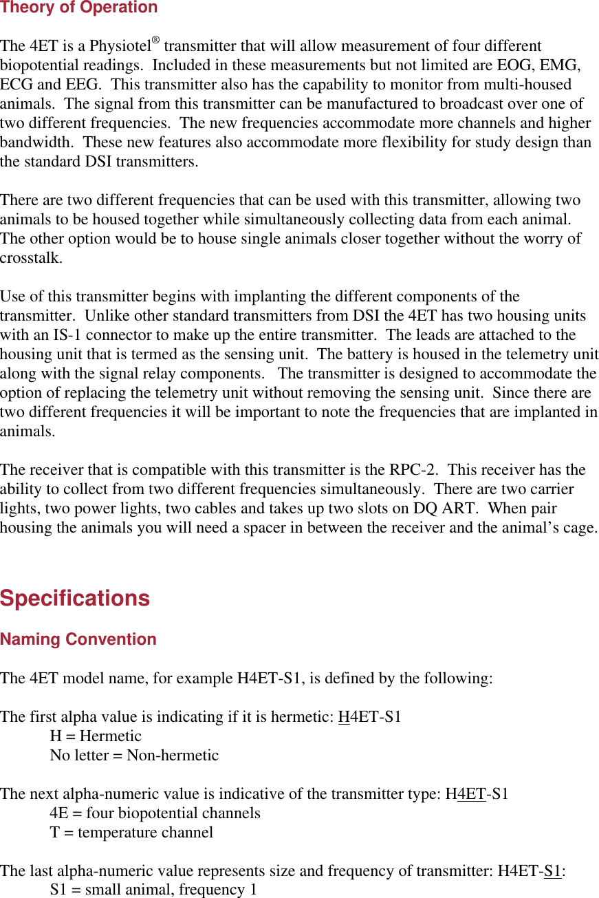 Theory of Operation  The 4ET is a Physiotel® transmitter that will allow measurement of four different biopotential readings.  Included in these measurements but not limited are EOG, EMG, ECG and EEG.  This transmitter also has the capability to monitor from multi-housed animals.  The signal from this transmitter can be manufactured to broadcast over one of two different frequencies.  The new frequencies accommodate more channels and higher bandwidth.  These new features also accommodate more flexibility for study design than the standard DSI transmitters.    There are two different frequencies that can be used with this transmitter, allowing two animals to be housed together while simultaneously collecting data from each animal.    The other option would be to house single animals closer together without the worry of crosstalk.    Use of this transmitter begins with implanting the different components of the transmitter.  Unlike other standard transmitters from DSI the 4ET has two housing units with an IS-1 connector to make up the entire transmitter.  The leads are attached to the housing unit that is termed as the sensing unit.  The battery is housed in the telemetry unit along with the signal relay components.   The transmitter is designed to accommodate the option of replacing the telemetry unit without removing the sensing unit.  Since there are two different frequencies it will be important to note the frequencies that are implanted in animals.    The receiver that is compatible with this transmitter is the RPC-2.  This receiver has the ability to collect from two different frequencies simultaneously.  There are two carrier lights, two power lights, two cables and takes up two slots on DQ ART.  When pair housing the animals you will need a spacer in between the receiver and the animal’s cage.     Specifications  Naming Convention  The 4ET model name, for example H4ET-S1, is defined by the following:  The first alpha value is indicating if it is hermetic: H4ET-S1  H = Hermetic  No letter = Non-hermetic  The next alpha-numeric value is indicative of the transmitter type: H4ET-S1  4E = four biopotential channels  T = temperature channel  The last alpha-numeric value represents size and frequency of transmitter: H4ET-S1:  S1 = small animal, frequency 1 