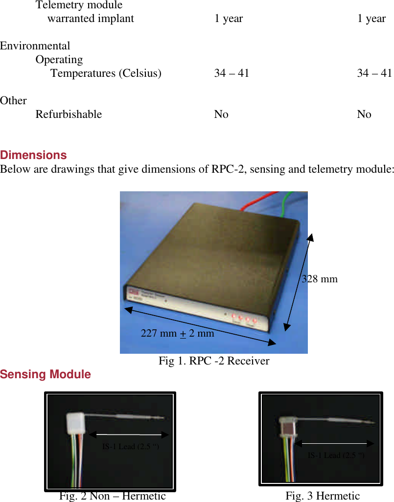  Telemetry module      warranted implant   1 year    1 year  Environmental  Operating       Temperatures (Celsius)    34 – 41   34 – 41  Other  Refurbishable    No    No     Dimensions Below are drawings that give dimensions of RPC-2, sensing and telemetry module:   Fig 1. RPC -2 Receiver Sensing Module                 Fig. 2 Non – Hermetic         Fig. 3 Hermetic           328 mm 227 mm + 2 mm  IS-1 Lead (2.5 “)  IS-1 Lead (2.5 “) 