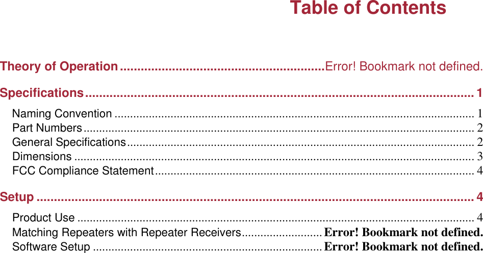 Table of Contents   Theory of Operation...........................................................Error! Bookmark not defined. Specifications................................................................................................................ 1 Naming Convention .................................................................................................................... 1 Part Numbers.............................................................................................................................. 2 General Specifications................................................................................................................ 2 Dimensions .................................................................................................................................3 FCC Compliance Statement....................................................................................................... 4 Setup .............................................................................................................................. 4 Product Use ................................................................................................................................ 4 Matching Repeaters with Repeater Receivers..........................Error! Bookmark not defined. Software Setup ..........................................................................Error! Bookmark not defined.    