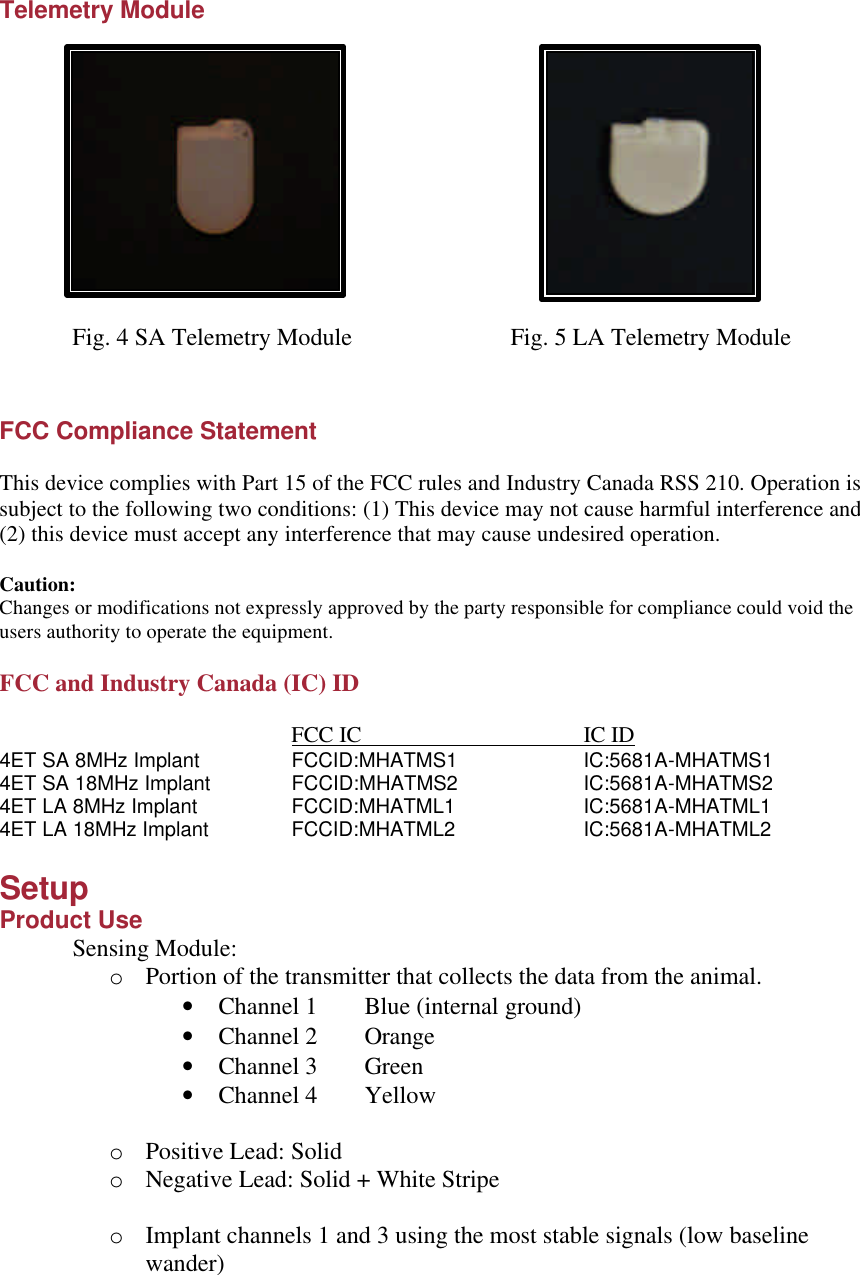 Telemetry Module                    Fig. 4 SA Telemetry Module   Fig. 5 LA Telemetry Module   FCC Compliance Statement  This device complies with Part 15 of the FCC rules and Industry Canada RSS 210. Operation is subject to the following two conditions: (1) This device may not cause harmful interference and (2) this device must accept any interference that may cause undesired operation.  Caution: Changes or modifications not expressly approved by the party responsible for compliance could void the users authority to operate the equipment.  FCC and Industry Canada (IC) ID      FCC IC    IC ID 4ET SA 8MHz Implant    FCCID:MHATMS1    IC:5681A-MHATMS1 4ET SA 18MHz Implant   FCCID:MHATMS2    IC:5681A-MHATMS2   4ET LA 8MHz Implant    FCCID:MHATML1    IC:5681A-MHATML1 4ET LA 18MHz Implant    FCCID:MHATML2    IC:5681A-MHATML2  Setup Product Use Sensing Module:  o Portion of the transmitter that collects the data from the animal. • Channel 1 Blue (internal ground) • Channel 2 Orange • Channel 3 Green • Channel 4 Yellow  o Positive Lead: Solid o Negative Lead: Solid + White Stripe  o Implant channels 1 and 3 using the most stable signals (low baseline wander) 