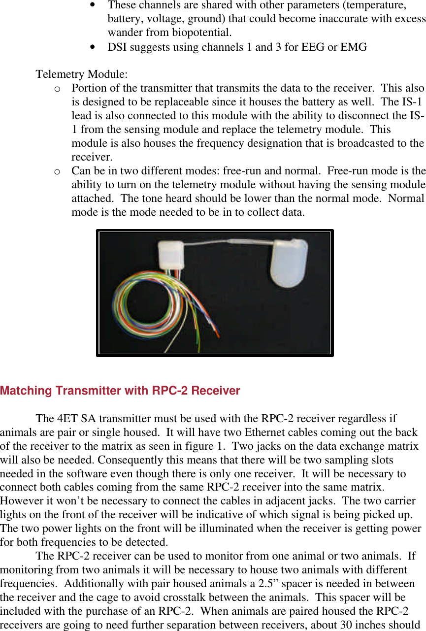 • These channels are shared with other parameters (temperature, battery, voltage, ground) that could become inaccurate with excess wander from biopotential. • DSI suggests using channels 1 and 3 for EEG or EMG  Telemetry Module:  o Portion of the transmitter that transmits the data to the receiver.  This also is designed to be replaceable since it houses the battery as well.  The IS-1 lead is also connected to this module with the ability to disconnect the IS-1 from the sensing module and replace the telemetry module.  This module is also houses the frequency designation that is broadcasted to the receiver. o Can be in two different modes: free-run and normal.  Free-run mode is the ability to turn on the telemetry module without having the sensing module attached.  The tone heard should be lower than the normal mode.  Normal mode is the mode needed to be in to collect data.     Matching Transmitter with RPC-2 Receiver   The 4ET SA transmitter must be used with the RPC-2 receiver regardless if animals are pair or single housed.  It will have two Ethernet cables coming out the back of the receiver to the matrix as seen in figure 1.  Two jacks on the data exchange matrix will also be needed. Consequently this means that there will be two sampling slots needed in the software even though there is only one receiver.  It will be necessary to connect both cables coming from the same RPC-2 receiver into the same matrix.  However it won’t be necessary to connect the cables in adjacent jacks.  The two carrier lights on the front of the receiver will be indicative of which signal is being picked up.  The two power lights on the front will be illuminated when the receiver is getting power for both frequencies to be detected.    The RPC-2 receiver can be used to monitor from one animal or two animals.  If monitoring from two animals it will be necessary to house two animals with different frequencies.  Additionally with pair housed animals a 2.5” spacer is needed in between the receiver and the cage to avoid crosstalk between the animals.  This spacer will be included with the purchase of an RPC-2.  When animals are paired housed the RPC-2 receivers are going to need further separation between receivers, about 30 inches should 