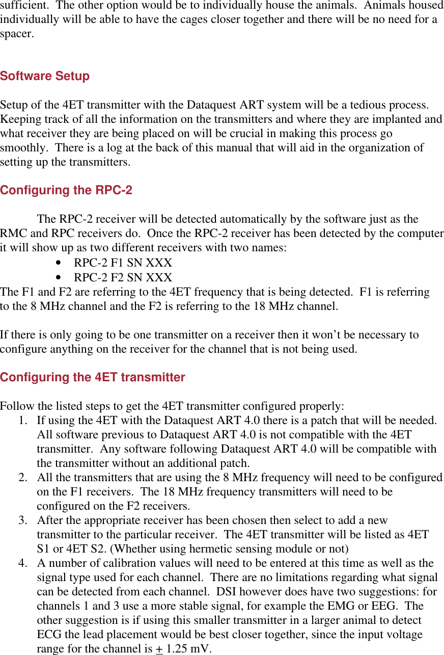 sufficient.  The other option would be to individually house the animals.  Animals housed individually will be able to have the cages closer together and there will be no need for a spacer.       Software Setup  Setup of the 4ET transmitter with the Dataquest ART system will be a tedious process.  Keeping track of all the information on the transmitters and where they are implanted and what receiver they are being placed on will be crucial in making this process go smoothly.  There is a log at the back of this manual that will aid in the organization of setting up the transmitters.    Configuring the RPC-2   The RPC-2 receiver will be detected automatically by the software just as the RMC and RPC receivers do.  Once the RPC-2 receiver has been detected by the computer it will show up as two different receivers with two names: • RPC-2 F1 SN XXX • RPC-2 F2 SN XXX The F1 and F2 are referring to the 4ET frequency that is being detected.  F1 is referring to the 8 MHz channel and the F2 is referring to the 18 MHz channel.  If there is only going to be one transmitter on a receiver then it won’t be necessary to configure anything on the receiver for the channel that is not being used.  Configuring the 4ET transmitter  Follow the listed steps to get the 4ET transmitter configured properly: 1. If using the 4ET with the Dataquest ART 4.0 there is a patch that will be needed.  All software previous to Dataquest ART 4.0 is not compatible with the 4ET transmitter.  Any software following Dataquest ART 4.0 will be compatible with the transmitter without an additional patch. 2. All the transmitters that are using the 8 MHz frequency will need to be configured on the F1 receivers.  The 18 MHz frequency transmitters will need to be configured on the F2 receivers. 3. After the appropriate receiver has been chosen then select to add a new transmitter to the particular receiver.  The 4ET transmitter will be listed as 4ET S1 or 4ET S2. (Whether using hermetic sensing module or not) 4. A number of calibration values will need to be entered at this time as well as the signal type used for each channel.  There are no limitations regarding what signal can be detected from each channel.  DSI however does have two suggestions: for channels 1 and 3 use a more stable signal, for example the EMG or EEG.  The other suggestion is if using this smaller transmitter in a larger animal to detect ECG the lead placement would be best closer together, since the input voltage range for the channel is + 1.25 mV. 