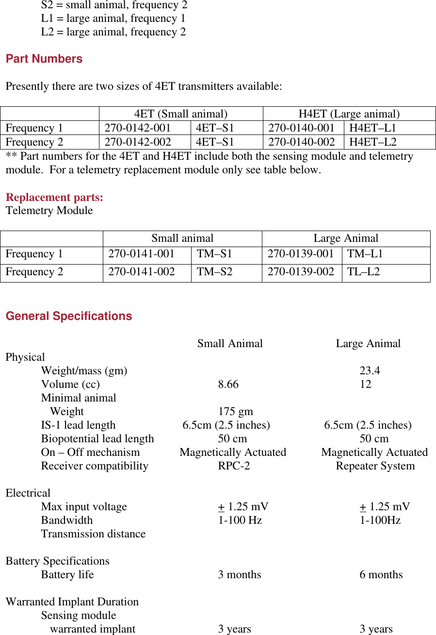  S2 = small animal, frequency 2  L1 = large animal, frequency 1  L2 = large animal, frequency 2  Part Numbers  Presently there are two sizes of 4ET transmitters available:   4ET (Small animal) H4ET (Large animal) Frequency 1  270-0142-001  4ET–S1 270-0140-001 H4ET–L1 Frequency 2 270-0142-002 4ET–S1 270-0140-002 H4ET–L2 ** Part numbers for the 4ET and H4ET include both the sensing module and telemetry module.  For a telemetry replacement module only see table below.  Replacement parts: Telemetry Module   Small animal Large Animal Frequency 1 270-0141-001 TM–S1 270-0139-001 TM–L1 Frequency 2 270-0141-002  TM–S2 270-0139-002 TL–L2   General Specifications            Small Animal        Large Animal Physical  Weight/mass (gm)       23.4  Volume (cc)    8.66    12  Minimal animal     Weight    175 gm     IS-1 lead length    6.5cm (2.5 inches)    6.5cm (2.5 inches)  Biopotential lead length    50 cm    50 cm  On – Off mechanism            Magnetically Actuated            Magnetically Actuated  Receiver compatibility    RPC-2       Repeater System  Electrical   Max input voltage   + 1.25 mV   + 1.25 mV  Bandwidth    1-100 Hz   1-100Hz  Transmission distance       Battery Specifications  Battery life    3 months   6 months  Warranted Implant Duration Sensing module     warranted implant   3 years    3 years 