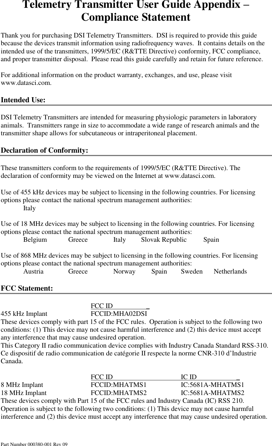 Telemetry Transmitter User Guide Appendix – Compliance Statement Part Number 000380-001 Rev 09  Thank you for purchasing DSI Telemetry Transmitters.  DSI is required to provide this guide because the devices transmit information using radiofrequency waves.  It contains details on the intended use of the transmitters, 1999/5/EC (R&amp;TTE Directive) conformity, FCC compliance, and proper transmitter disposal.  Please read this guide carefully and retain for future reference.  For additional information on the product warranty, exchanges, and use, please visit www.datasci.com.  Intended Use:  DSI Telemetry Transmitters are intended for measuring physiologic parameters in laboratory animals.  Transmitters range in size to accommodate a wide range of research animals and the transmitter shape allows for subcutaneous or intraperitoneal placement.  Declaration of Conformity:  These transmitters conform to the requirements of 1999/5/EC (R&amp;TTE Directive). The declaration of conformity may be viewed on the Internet at www.datasci.com.  Use of 455 kHz devices may be subject to licensing in the following countries. For licensing options please contact the national spectrum management authorities:   Italy           Use of 18 MHz devices may be subject to licensing in the following countries. For licensing options please contact the national spectrum management authorities:   Belgium  Greece      Italy     Slovak Republic  Spain        Use of 868 MHz devices may be subject to licensing in the following countries. For licensing options please contact the national spectrum management authorities:   Austria   Greece      Norway          Spain  Sweden       Netherlands           FCC Statement:          FCC ID         _ 455 kHz Implant    FCCID:MHA02DSI These devices comply with part 15 of the FCC rules.  Operation is subject to the following two conditions: (1) This device may not cause harmful interference and (2) this device must accept any interference that may cause undesired operation. This Category II radio communication device complies with Industry Canada Standard RSS-310.  Ce dispositif de radio communication de catégorie II respecte la norme CNR-310 d’Industrie Canada.           FCC ID       IC ID                       _ 8 MHz Implant     FCCID:MHATMS1    IC:5681A-MHATMS1 18 MHz Implant    FCCID:MHATMS2    IC:5681A-MHATMS2   These devices comply with Part 15 of the FCC rules and Industry Canada (IC) RSS 210. Operation is subject to the following two conditions: (1) This device may not cause harmful interference and (2) this device must accept any interference that may cause undesired operation.    