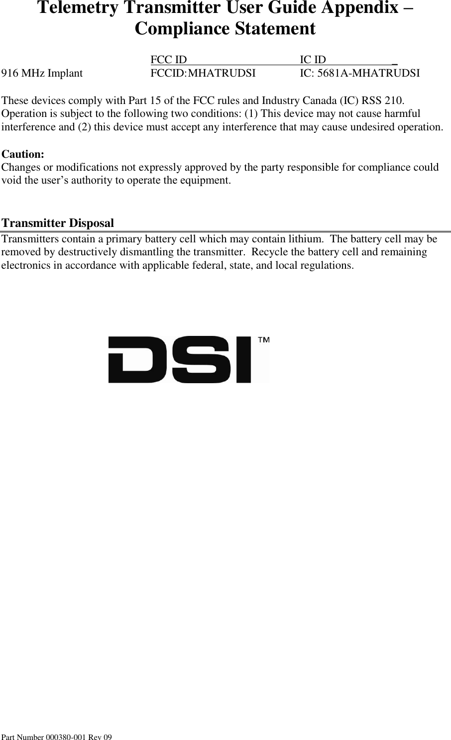 Telemetry Transmitter User Guide Appendix – Compliance Statement Part Number 000380-001 Rev 09          FCC ID       IC ID                       _ 916 MHz Implant    FCCID: MHATRUDSI    IC: 5681A-MHATRUDSI    These devices comply with Part 15 of the FCC rules and Industry Canada (IC) RSS 210. Operation is subject to the following two conditions: (1) This device may not cause harmful interference and (2) this device must accept any interference that may cause undesired operation.  Caution: Changes or modifications not expressly approved by the party responsible for compliance could void the user’s authority to operate the equipment.   Transmitter Disposal Transmitters contain a primary battery cell which may contain lithium.  The battery cell may be removed by destructively dismantling the transmitter.  Recycle the battery cell and remaining electronics in accordance with applicable federal, state, and local regulations.                                                             