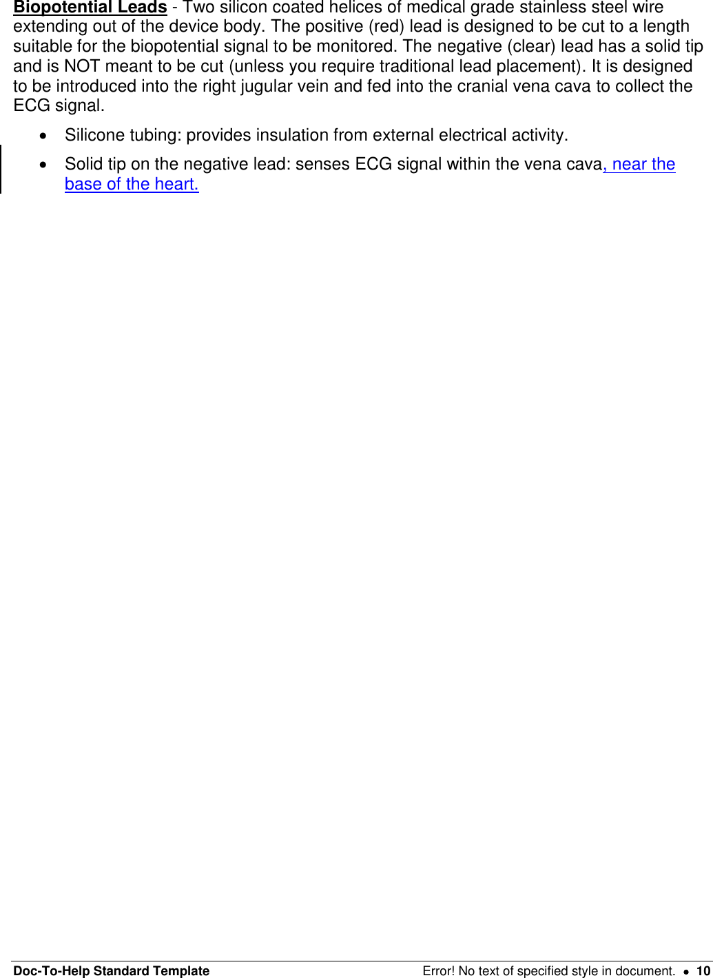 Doc-To-Help Standard Template  Error! No text of specified style in document.    10 Biopotential Leads - Two silicon coated helices of medical grade stainless steel wire extending out of the device body. The positive (red) lead is designed to be cut to a length suitable for the biopotential signal to be monitored. The negative (clear) lead has a solid tip and is NOT meant to be cut (unless you require traditional lead placement). It is designed to be introduced into the right jugular vein and fed into the cranial vena cava to collect the ECG signal.    Silicone tubing: provides insulation from external electrical activity.    Solid tip on the negative lead: senses ECG signal within the vena cava, near the base of the heart.  
