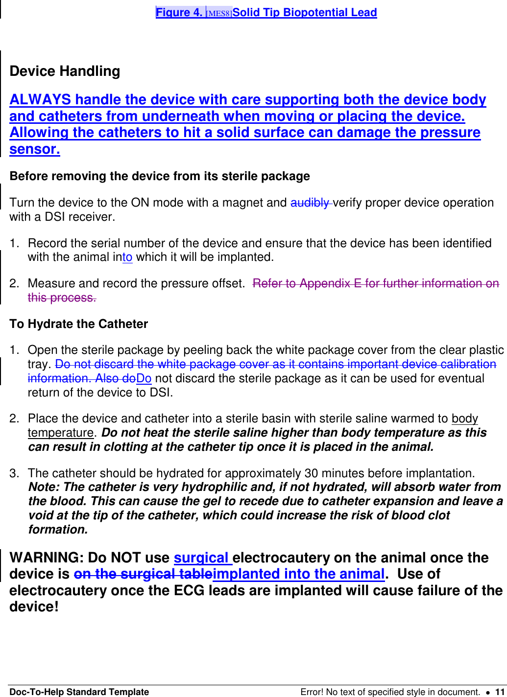 Doc-To-Help Standard Template  Error! No text of specified style in document.    11 Figure 4. [MES8]Solid Tip Biopotential Lead   Device Handling ALWAYS handle the device with care supporting both the device body and catheters from underneath when moving or placing the device.  Allowing the catheters to hit a solid surface can damage the pressure sensor.   Before removing the device from its sterile package Turn the device to the ON mode with a magnet and audibly verify proper device operation with a DSI receiver.  1.  Record the serial number of the device and ensure that the device has been identified with the animal into which it will be implanted.  2.  Measure and record the pressure offset.  Refer to Appendix E for further information on this process.  To Hydrate the Catheter 1.  Open the sterile package by peeling back the white package cover from the clear plastic tray. Do not discard the white package cover as it contains important device calibration information. Also doDo not discard the sterile package as it can be used for eventual return of the device to DSI.  2.  Place the device and catheter into a sterile basin with sterile saline warmed to body temperature. Do not heat the sterile saline higher than body temperature as this can result in clotting at the catheter tip once it is placed in the animal.   3.  The catheter should be hydrated for approximately 30 minutes before implantation. Note: The catheter is very hydrophilic and, if not hydrated, will absorb water from the blood. This can cause the gel to recede due to catheter expansion and leave a void at the tip of the catheter, which could increase the risk of blood clot formation.  WARNING: Do NOT use surgical electrocautery on the animal once the device is on the surgical tableimplanted into the animal.  Use of electrocautery once the ECG leads are implanted will cause failure of the device!    