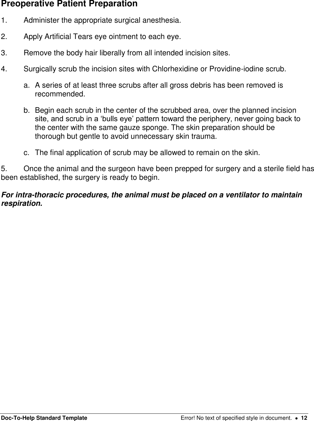 Doc-To-Help Standard Template  Error! No text of specified style in document.    12 Preoperative Patient Preparation 1.  Administer the appropriate surgical anesthesia.  2.  Apply Artificial Tears eye ointment to each eye. 3.  Remove the body hair liberally from all intended incision sites.  4.  Surgically scrub the incision sites with Chlorhexidine or Providine-iodine scrub.  a.  A series of at least three scrubs after all gross debris has been removed is recommended.  b.  Begin each scrub in the center of the scrubbed area, over the planned incision site, and scrub in a ‘bulls eye’ pattern toward the periphery, never going back to the center with the same gauze sponge. The skin preparation should be thorough but gentle to avoid unnecessary skin trauma. c.  The final application of scrub may be allowed to remain on the skin. 5.  Once the animal and the surgeon have been prepped for surgery and a sterile field has been established, the surgery is ready to begin.   For intra-thoracic procedures, the animal must be placed on a ventilator to maintain respiration.    