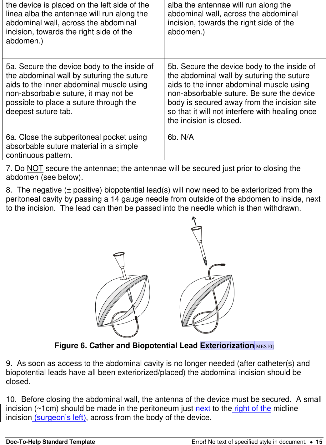 Doc-To-Help Standard Template  Error! No text of specified style in document.    15 the device is placed on the left side of the linea alba the antennae will run along the abdominal wall, across the abdominal incision, towards the right side of the abdomen.)  alba the antennae will run along the abdominal wall, across the abdominal incision, towards the right side of the abdomen.) 5a. Secure the device body to the inside of the abdominal wall by suturing the suture aids to the inner abdominal muscle using non-absorbable suture, it may not be possible to place a suture through the deepest suture tab.    5b. Secure the device body to the inside of the abdominal wall by suturing the suture aids to the inner abdominal muscle using non-absorbable suture. Be sure the device body is secured away from the incision site so that it will not interfere with healing once the incision is closed. 6a. Close the subperitoneal pocket using absorbable suture material in a simple continuous pattern.  6b. N/A 7. Do NOT secure the antennae; the antennae will be secured just prior to closing the abdomen (see below).  8.  The negative (± positive) biopotential lead(s) will now need to be exteriorized from the peritoneal cavity by passing a 14 gauge needle from outside of the abdomen to inside, next to the incision.  The lead can then be passed into the needle which is then withdrawn.  Figure 6. Cather and Biopotential Lead Exteriorization[MES10]  9.  As soon as access to the abdominal cavity is no longer needed (after catheter(s) and biopotential leads have all been exteriorized/placed) the abdominal incision should be closed.   10.  Before closing the abdominal wall, the antenna of the device must be secured.  A small incision (~1cm) should be made in the peritoneum just next to the right of the midline incision (surgeon’s left), across from the body of the device.   