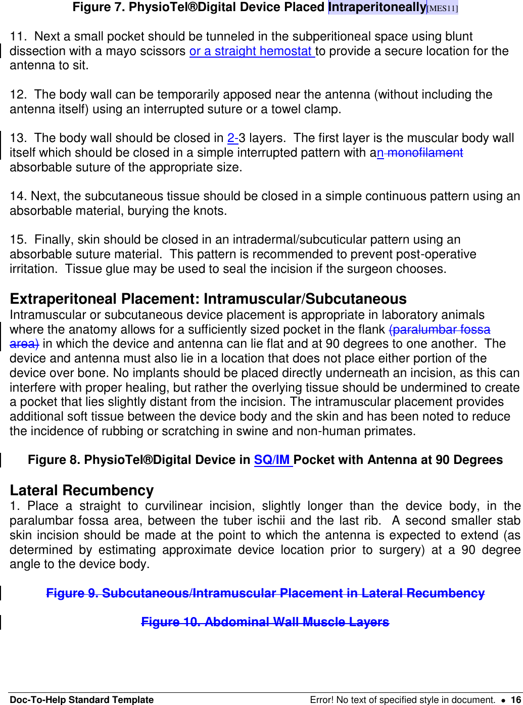 Doc-To-Help Standard Template  Error! No text of specified style in document.    16  Figure 7. PhysioTel®Digital Device Placed Intraperitoneally[MES11]  11.  Next a small pocket should be tunneled in the subperitioneal space using blunt dissection with a mayo scissors or a straight hemostat to provide a secure location for the antenna to sit.    12.  The body wall can be temporarily apposed near the antenna (without including the antenna itself) using an interrupted suture or a towel clamp.    13.  The body wall should be closed in 2-3 layers.  The first layer is the muscular body wall itself which should be closed in a simple interrupted pattern with an monofilament absorbable suture of the appropriate size.    14. Next, the subcutaneous tissue should be closed in a simple continuous pattern using an absorbable material, burying the knots.  15.  Finally, skin should be closed in an intradermal/subcuticular pattern using an absorbable suture material.  This pattern is recommended to prevent post-operative irritation.  Tissue glue may be used to seal the incision if the surgeon chooses.   Extraperitoneal Placement: Intramuscular/Subcutaneous  Intramuscular or subcutaneous device placement is appropriate in laboratory animals where the anatomy allows for a sufficiently sized pocket in the flank (paralumbar fossa area) in which the device and antenna can lie flat and at 90 degrees to one another.  The device and antenna must also lie in a location that does not place either portion of the device over bone. No implants should be placed directly underneath an incision, as this can interfere with proper healing, but rather the overlying tissue should be undermined to create a pocket that lies slightly distant from the incision. The intramuscular placement provides additional soft tissue between the device body and the skin and has been noted to reduce the incidence of rubbing or scratching in swine and non-human primates.    Figure 8. PhysioTel®Digital Device in SQ/IM Pocket with Antenna at 90 Degrees  Lateral Recumbency 1.  Place  a  straight  to  curvilinear  incision,  slightly  longer  than  the  device  body,  in  the paralumbar fossa area, between the tuber ischii and the last rib.  A second smaller stab skin incision should be made at the point to which the antenna is expected to extend (as determined  by  estimating  approximate  device  location  prior  to  surgery)  at  a  90  degree angle to the device body.   Figure 9. Subcutaneous/Intramuscular Placement in Lateral Recumbency  Figure 10. Abdominal Wall Muscle Layers   