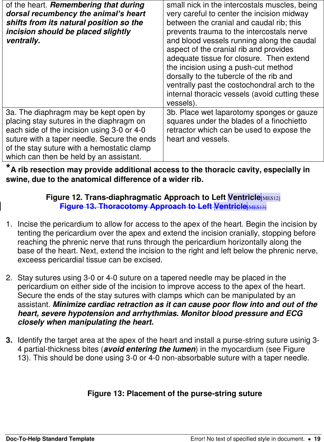 Doc-To-Help Standard Template  Error! No text of specified style in document.    19 of the heart. Remembering that during dorsal recumbency the animal’s heart shifts from its natural position so the incision should be placed slightly ventrally. small nick in the intercostals muscles, being very careful to center the incision midway between the cranial and caudal rib; this prevents trauma to the intercostals nerve and blood vessels running along the caudal aspect of the cranial rib and provides adequate tissue for closure.  Then extend the incision using a push-cut method dorsally to the tubercle of the rib and ventrally past the costochondral arch to the internal thoracic vessels (avoid cutting these vessels).   3a. The diaphragm may be kept open by placing stay sutures in the diaphragm on each side of the incision using 3-0 or 4-0 suture with a taper needle. Secure the ends of the stay suture with a hemostatic clamp which can then be held by an assistant. 3b. Place wet laparotomy sponges or gauze squares under the blades of a finochietto retractor which can be used to expose the heart and vessels.  *A rib resection may provide additional access to the thoracic cavity, especially in swine, due to the anatomical difference of a wider rib.  Figure 12. Trans-diaphragmatic Approach to Left Ventricle[MES12] Figure 13. Thoracotomy Approach to Left Ventricle[MES13]  1.  Incise the pericardium to allow for access to the apex of the heart. Begin the incision by tenting the pericardium over the apex and extend the incision cranially, stopping before reaching the phrenic nerve that runs through the pericardium horizontally along the base of the heart. Next, extend the incision to the right and left below the phrenic nerve, exceess pericardial tissue can be excised.   2.  Stay sutures using 3-0 or 4-0 suture on a tapered needle may be placed in the pericardium on either side of the incision to improve access to the apex of the heart. Secure the ends of the stay sutures with clamps which can be manipulated by an assistant. Minimize cardiac retraction as it can cause poor flow into and out of the heart, severe hypotension and arrhythmias. Monitor blood pressure and ECG closely when manipulating the heart.  3. Identify the target area at the apex of the heart and install a purse-string suture usinig 3-4 partial-thickness bites (avoid entering the lumen) in the myocardium (see Figure 13). This should be done using 3-0 or 4-0 non-absorbable suture with a taper needle.     Figure 13: Placement of the purse-string suture   
