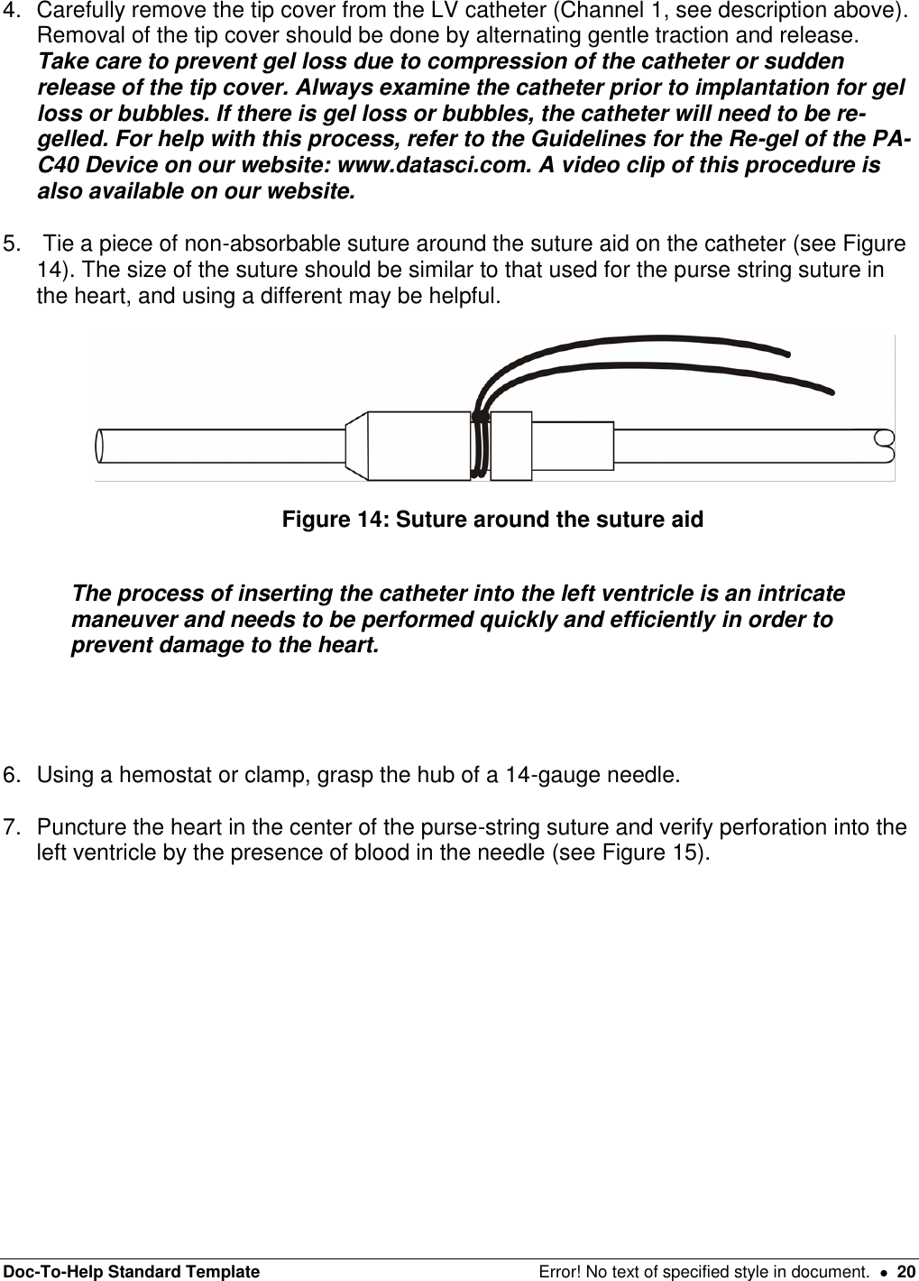 Doc-To-Help Standard Template  Error! No text of specified style in document.    20 4.  Carefully remove the tip cover from the LV catheter (Channel 1, see description above). Removal of the tip cover should be done by alternating gentle traction and release. Take care to prevent gel loss due to compression of the catheter or sudden release of the tip cover. Always examine the catheter prior to implantation for gel loss or bubbles. If there is gel loss or bubbles, the catheter will need to be re-gelled. For help with this process, refer to the Guidelines for the Re-gel of the PA-C40 Device on our website: www.datasci.com. A video clip of this procedure is also available on our website.  5.   Tie a piece of non-absorbable suture around the suture aid on the catheter (see Figure 14). The size of the suture should be similar to that used for the purse string suture in the heart, and using a different may be helpful.     Figure 14: Suture around the suture aid   The process of inserting the catheter into the left ventricle is an intricate maneuver and needs to be performed quickly and efficiently in order to prevent damage to the heart.     6.  Using a hemostat or clamp, grasp the hub of a 14-gauge needle.  7.  Puncture the heart in the center of the purse-string suture and verify perforation into the left ventricle by the presence of blood in the needle (see Figure 15).   