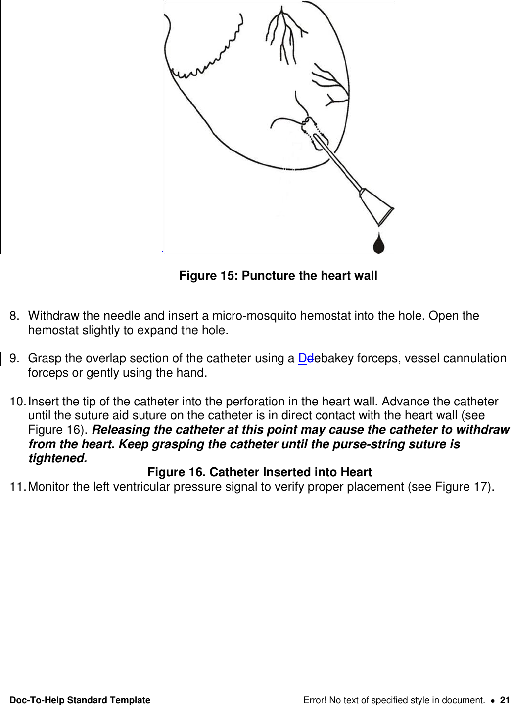 Doc-To-Help Standard Template  Error! No text of specified style in document.    21   Figure 15: Puncture the heart wall   8.  Withdraw the needle and insert a micro-mosquito hemostat into the hole. Open the hemostat slightly to expand the hole.   9.  Grasp the overlap section of the catheter using a Ddebakey forceps, vessel cannulation forceps or gently using the hand.   10. Insert the tip of the catheter into the perforation in the heart wall. Advance the catheter until the suture aid suture on the catheter is in direct contact with the heart wall (see Figure 16). Releasing the catheter at this point may cause the catheter to withdraw from the heart. Keep grasping the catheter until the purse-string suture is tightened.  Figure 16. Catheter Inserted into Heart 11. Monitor the left ventricular pressure signal to verify proper placement (see Figure 17). 