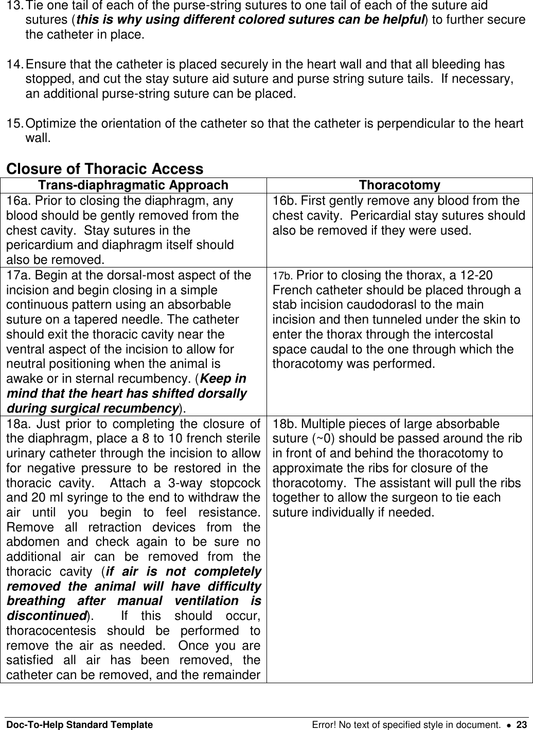 Doc-To-Help Standard Template  Error! No text of specified style in document.    23 13. Tie one tail of each of the purse-string sutures to one tail of each of the suture aid sutures (this is why using different colored sutures can be helpful) to further secure the catheter in place.   14. Ensure that the catheter is placed securely in the heart wall and that all bleeding has stopped, and cut the stay suture aid suture and purse string suture tails.  If necessary, an additional purse-string suture can be placed.    15. Optimize the orientation of the catheter so that the catheter is perpendicular to the heart wall.  Closure of Thoracic Access Trans-diaphragmatic Approach Thoracotomy 16a. Prior to closing the diaphragm, any blood should be gently removed from the chest cavity.  Stay sutures in the pericardium and diaphragm itself should also be removed.   16b. First gently remove any blood from the chest cavity.  Pericardial stay sutures should also be removed if they were used.  17a. Begin at the dorsal-most aspect of the incision and begin closing in a simple continuous pattern using an absorbable suture on a tapered needle. The catheter should exit the thoracic cavity near the ventral aspect of the incision to allow for neutral positioning when the animal is awake or in sternal recumbency. (Keep in mind that the heart has shifted dorsally during surgical recumbency).   17b. Prior to closing the thorax, a 12-20 French catheter should be placed through a stab incision caudodorasl to the main incision and then tunneled under the skin to enter the thorax through the intercostal space caudal to the one through which the thoracotomy was performed. 18a. Just prior to completing the closure of the diaphragm, place a 8 to 10 french sterile urinary catheter through the incision to allow for  negative  pressure  to  be  restored  in  the thoracic  cavity.    Attach  a  3-way  stopcock and 20 ml syringe to the end to withdraw the air  until  you  begin  to  feel  resistance.  Remove  all  retraction  devices  from  the abdomen  and  check  again  to  be  sure  no additional  air  can  be  removed  from  the thoracic  cavity  (if  air  is  not  completely removed  the  animal  will  have  difficulty breathing  after  manual  ventilation  is discontinued).    If  this  should  occur, thoracocentesis  should  be  performed  to remove  the  air  as  needed.    Once  you  are satisfied  all  air  has  been  removed,  the catheter can be removed, and the remainder 18b. Multiple pieces of large absorbable suture (~0) should be passed around the rib in front of and behind the thoracotomy to approximate the ribs for closure of the thoracotomy.  The assistant will pull the ribs together to allow the surgeon to tie each suture individually if needed.   