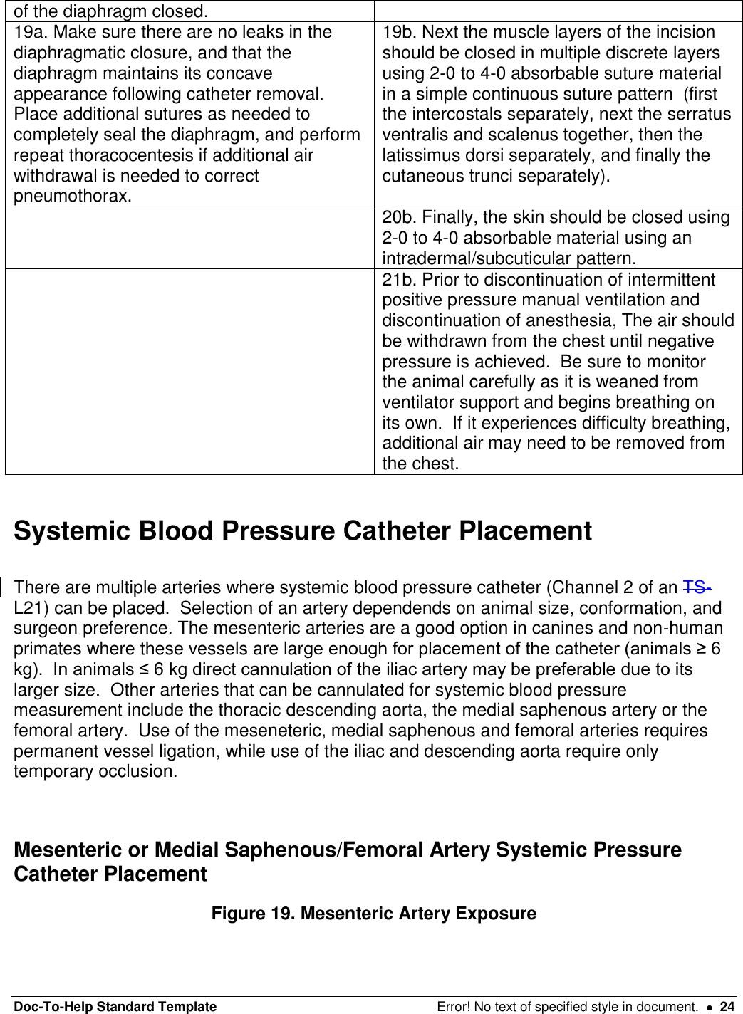 Doc-To-Help Standard Template  Error! No text of specified style in document.    24 of the diaphragm closed.  19a. Make sure there are no leaks in the diaphragmatic closure, and that the diaphragm maintains its concave appearance following catheter removal.  Place additional sutures as needed to completely seal the diaphragm, and perform repeat thoracocentesis if additional air withdrawal is needed to correct pneumothorax.   19b. Next the muscle layers of the incision should be closed in multiple discrete layers using 2-0 to 4-0 absorbable suture material in a simple continuous suture pattern  (first the intercostals separately, next the serratus ventralis and scalenus together, then the latissimus dorsi separately, and finally the cutaneous trunci separately).  20b. Finally, the skin should be closed using 2-0 to 4-0 absorbable material using an intradermal/subcuticular pattern.  21b. Prior to discontinuation of intermittent positive pressure manual ventilation and discontinuation of anesthesia, The air should be withdrawn from the chest until negative pressure is achieved.  Be sure to monitor the animal carefully as it is weaned from ventilator support and begins breathing on its own.  If it experiences difficulty breathing, additional air may need to be removed from the chest.      Systemic Blood Pressure Catheter Placement  There are multiple arteries where systemic blood pressure catheter (Channel 2 of an TS-L21) can be placed.  Selection of an artery dependends on animal size, conformation, and surgeon preference. The mesenteric arteries are a good option in canines and non-human primates where these vessels are large enough for placement of the catheter (animals ≥ 6 kg).  In animals ≤ 6 kg direct cannulation of the iliac artery may be preferable due to its larger size.  Other arteries that can be cannulated for systemic blood pressure measurement include the thoracic descending aorta, the medial saphenous artery or the femoral artery.  Use of the meseneteric, medial saphenous and femoral arteries requires permanent vessel ligation, while use of the iliac and descending aorta require only temporary occlusion.    Mesenteric or Medial Saphenous/Femoral Artery Systemic Pressure Catheter Placement Figure 19. Mesenteric Artery Exposure 