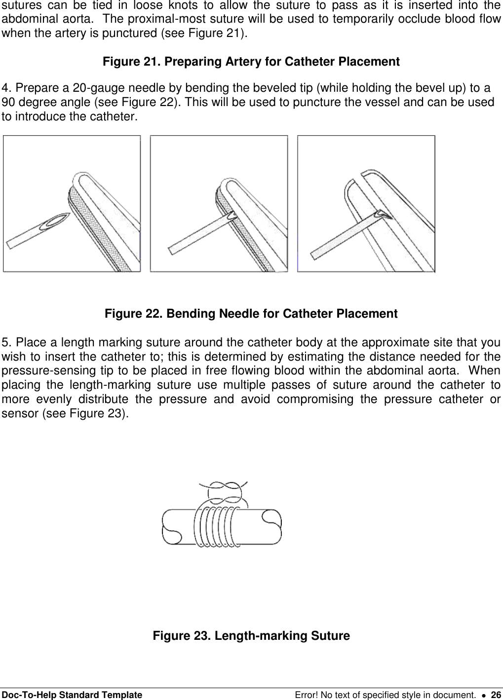 Doc-To-Help Standard Template  Error! No text of specified style in document.    26 sutures  can  be  tied  in  loose  knots  to  allow  the  suture  to  pass  as  it  is  inserted  into  the abdominal aorta.  The proximal-most suture will be used to temporarily occlude blood flow when the artery is punctured (see Figure 21).  Figure 21. Preparing Artery for Catheter Placement 4. Prepare a 20-gauge needle by bending the beveled tip (while holding the bevel up) to a 90 degree angle (see Figure 22). This will be used to puncture the vessel and can be used to introduce the catheter.    Figure 22. Bending Needle for Catheter Placement  5. Place a length marking suture around the catheter body at the approximate site that you wish to insert the catheter to; this is determined by estimating the distance needed for the pressure-sensing tip to be placed in free flowing blood within the abdominal aorta.  When placing  the  length-marking  suture  use  multiple  passes  of  suture  around  the  catheter  to more  evenly  distribute  the  pressure  and  avoid  compromising  the  pressure  catheter  or sensor (see Figure 23).   Figure 23. Length-marking Suture  