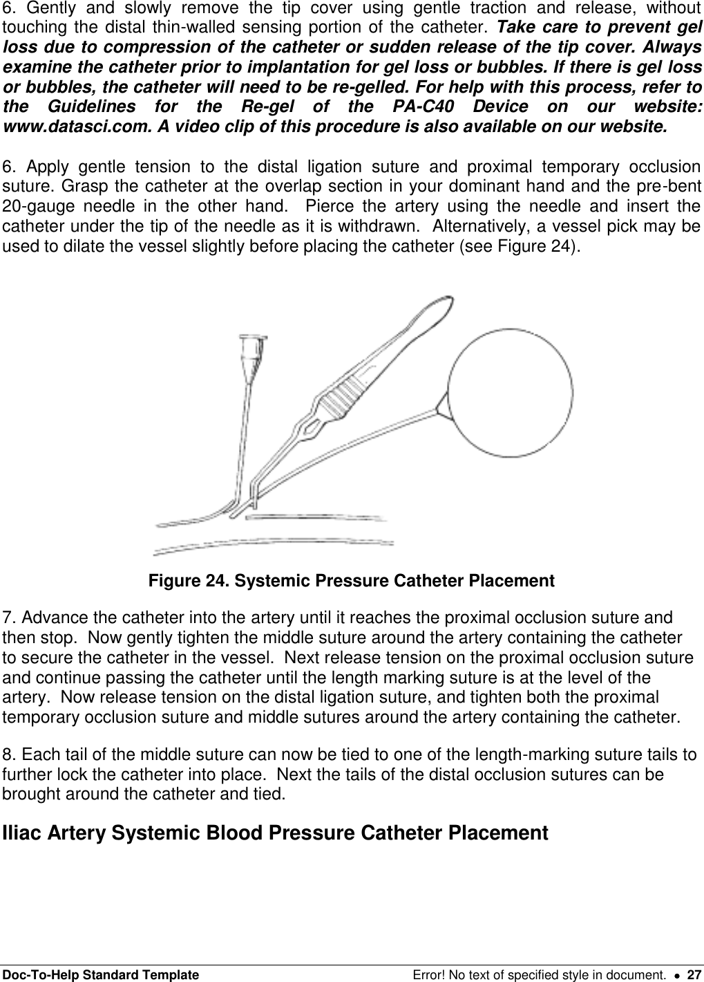 Doc-To-Help Standard Template  Error! No text of specified style in document.    27 6.  Gently  and  slowly  remove  the  tip  cover  using  gentle  traction  and  release,  without touching the distal thin-walled sensing portion of the catheter. Take care to prevent gel loss due to compression of the catheter or sudden release of the tip cover. Always examine the catheter prior to implantation for gel loss or bubbles. If there is gel loss or bubbles, the catheter will need to be re-gelled. For help with this process, refer to the  Guidelines  for  the  Re-gel  of  the  PA-C40  Device  on  our  website: www.datasci.com. A video clip of this procedure is also available on our website.  6.  Apply  gentle  tension  to  the  distal  ligation  suture  and  proximal  temporary  occlusion suture. Grasp the catheter at the overlap section in your dominant hand and the pre-bent 20-gauge  needle  in  the  other  hand.    Pierce  the  artery  using  the  needle  and  insert  the catheter under the tip of the needle as it is withdrawn.  Alternatively, a vessel pick may be used to dilate the vessel slightly before placing the catheter (see Figure 24).   Figure 24. Systemic Pressure Catheter Placement 7. Advance the catheter into the artery until it reaches the proximal occlusion suture and then stop.  Now gently tighten the middle suture around the artery containing the catheter to secure the catheter in the vessel.  Next release tension on the proximal occlusion suture and continue passing the catheter until the length marking suture is at the level of the artery.  Now release tension on the distal ligation suture, and tighten both the proximal temporary occlusion suture and middle sutures around the artery containing the catheter. 8. Each tail of the middle suture can now be tied to one of the length-marking suture tails to further lock the catheter into place.  Next the tails of the distal occlusion sutures can be brought around the catheter and tied. Iliac Artery Systemic Blood Pressure Catheter Placement  