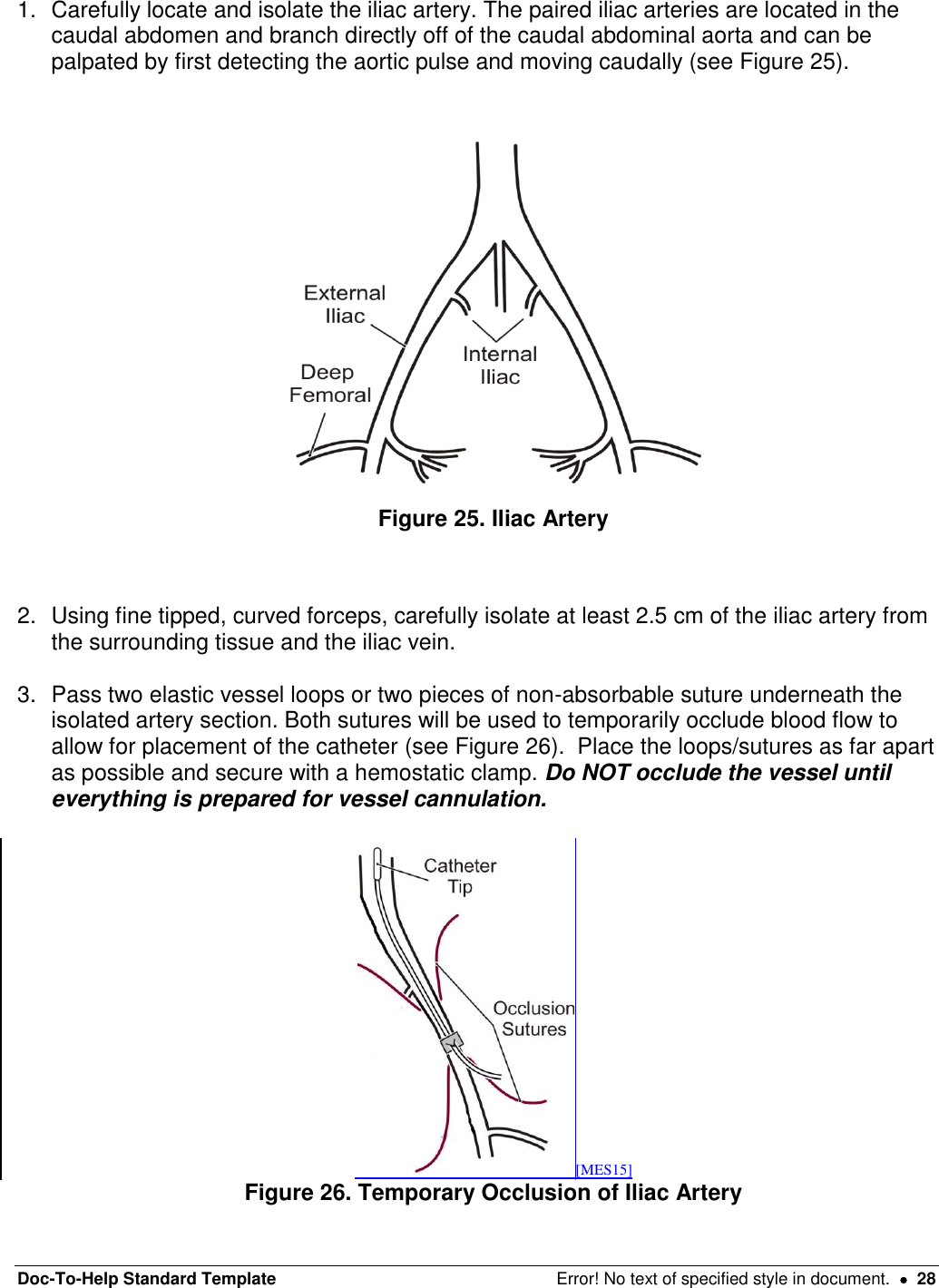 Doc-To-Help Standard Template  Error! No text of specified style in document.    28 1.  Carefully locate and isolate the iliac artery. The paired iliac arteries are located in the caudal abdomen and branch directly off of the caudal abdominal aorta and can be palpated by first detecting the aortic pulse and moving caudally (see Figure 25).  Figure 25. Iliac Artery  2.  Using fine tipped, curved forceps, carefully isolate at least 2.5 cm of the iliac artery from the surrounding tissue and the iliac vein.  3.  Pass two elastic vessel loops or two pieces of non-absorbable suture underneath the isolated artery section. Both sutures will be used to temporarily occlude blood flow to allow for placement of the catheter (see Figure 26).  Place the loops/sutures as far apart as possible and secure with a hemostatic clamp. Do NOT occlude the vessel until everything is prepared for vessel cannulation.   [MES15] Figure 26. Temporary Occlusion of Iliac Artery 