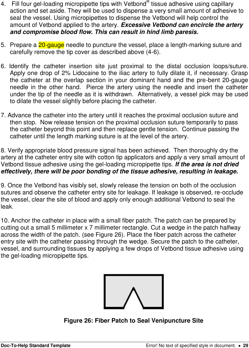 Doc-To-Help Standard Template  Error! No text of specified style in document.    29 4.   Fill four gel-loading micropipette tips with VetbondR tissue adhesive using capillary action and set aside. They will be used to dispense a very small amount of adhesive to seal the vessel. Using micropipettes to dispense the Vetbond will help control the amount of Vetbond applied to the artery. Excessive Vetbond can encircle the artery and compromise blood flow. This can result in hind limb paresis.  5.  Prepare a 20-gauge needle to puncture the vessel, place a length-marking suture and carefully remove the tip cover as described above (4-6).   6.  Identify  the  catheter  insertion  site  just  proximal  to  the  distal  occlusion  loops/suture.  Apply one drop of 2% Lidocaine to the iliac artery to fully dilate it, if necessary. Grasp the catheter at the overlap section in your dominant hand and the pre-bent 20-gauge needle in the other hand.  Pierce the artery using the needle  and insert the catheter under the tip of the needle as it is withdrawn.  Alternatively, a vessel pick may be used to dilate the vessel slightly before placing the catheter.    7. Advance the catheter into the artery until it reaches the proximal occlusion suture and then stop.  Now release tension on the proximal occlusion suture temporarily to pass the catheter beyond this point and then replace gentle tension.  Continue passing the catheter until the length marking suture is at the level of the artery.     8. Verify appropriate blood pressure signal has been achieved.  Then thoroughly dry the artery at the catheter entry site with cotton tip applicators and apply a very small amount of Vetbond tissue adhesive using the gel-loading micropipette tips. If the area is not dried effectively, there will be poor bonding of the tissue adhesive, resulting in leakage.   9. Once the Vetbond has visibly set, slowly release the tension on both of the occlusion sutures and observe the catheter entry site for leakage. If leakage is observed, re-occlude the vessel, clear the site of blood and apply only enough additional Vetbond to seal the leak.   10. Anchor the catheter in place with a small fiber patch. The patch can be prepared by cutting out a small 5 millimeter x 7 millimeter rectangle. Cut a wedge in the patch halfway across the width of the patch. (see Figure 26). Place the fiber patch across the catheter entry site with the catheter passing through the wedge. Secure the patch to the catheter, vessel, and surrounding tissues by applying a few drops of Vetbond tissue adhesive using the gel-loading micropipette tips.     Figure 26: Fiber Patch to Seal Venipuncture Site 