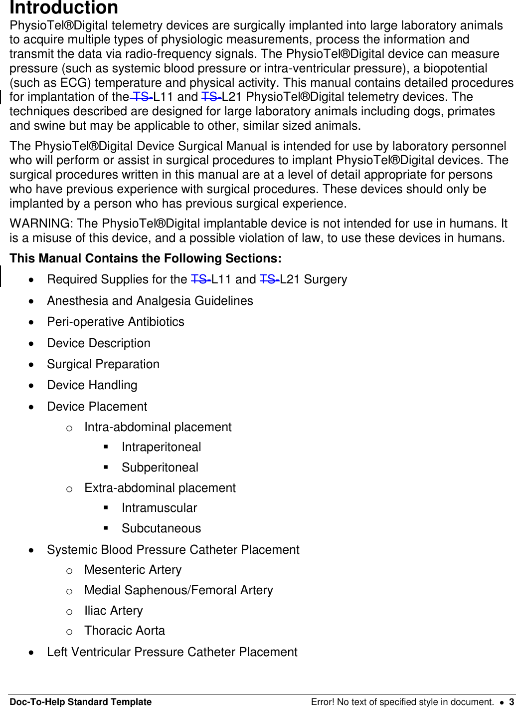 Doc-To-Help Standard Template  Error! No text of specified style in document.    3 Introduction  PhysioTel®Digital telemetry devices are surgically implanted into large laboratory animals to acquire multiple types of physiologic measurements, process the information and transmit the data via radio-frequency signals. The PhysioTel®Digital device can measure pressure (such as systemic blood pressure or intra-ventricular pressure), a biopotential (such as ECG) temperature and physical activity. This manual contains detailed procedures for implantation of the TS-L11 and TS-L21 PhysioTel®Digital telemetry devices. The techniques described are designed for large laboratory animals including dogs, primates and swine but may be applicable to other, similar sized animals.  The PhysioTel®Digital Device Surgical Manual is intended for use by laboratory personnel who will perform or assist in surgical procedures to implant PhysioTel®Digital devices. The surgical procedures written in this manual are at a level of detail appropriate for persons who have previous experience with surgical procedures. These devices should only be implanted by a person who has previous surgical experience.  WARNING: The PhysioTel®Digital implantable device is not intended for use in humans. It is a misuse of this device, and a possible violation of law, to use these devices in humans.  This Manual Contains the Following Sections:    Required Supplies for the TS-L11 and TS-L21 Surgery    Anesthesia and Analgesia Guidelines    Peri-operative Antibiotics    Device Description    Surgical Preparation   Device Handling   Device Placement o  Intra-abdominal placement    Intraperitoneal   Subperitoneal o  Extra-abdominal placement   Intramuscular   Subcutaneous   Systemic Blood Pressure Catheter Placement o  Mesenteric Artery o  Medial Saphenous/Femoral Artery o  Iliac Artery o  Thoracic Aorta   Left Ventricular Pressure Catheter Placement 