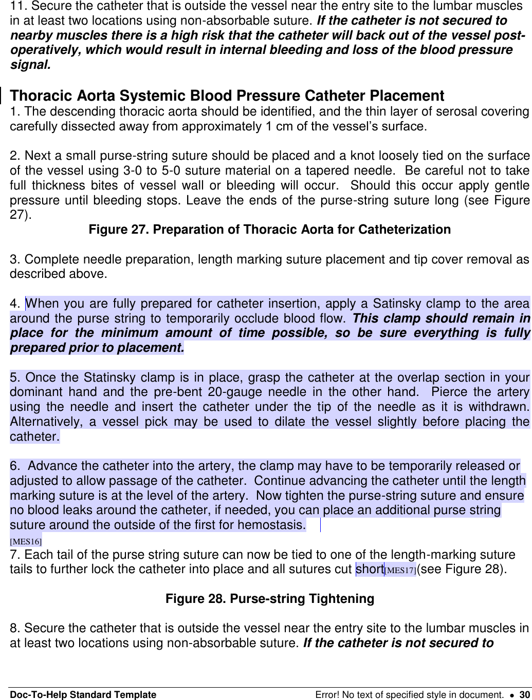 Doc-To-Help Standard Template  Error! No text of specified style in document.    30   11. Secure the catheter that is outside the vessel near the entry site to the lumbar muscles in at least two locations using non-absorbable suture. If the catheter is not secured to nearby muscles there is a high risk that the catheter will back out of the vessel post-operatively, which would result in internal bleeding and loss of the blood pressure signal.    Thoracic Aorta Systemic Blood Pressure Catheter Placement 1. The descending thoracic aorta should be identified, and the thin layer of serosal covering carefully dissected away from approximately 1 cm of the vessel’s surface.    2. Next a small purse-string suture should be placed and a knot loosely tied on the surface of the vessel using 3-0 to 5-0 suture material on a tapered needle.  Be careful not to take full  thickness  bites of vessel  wall  or  bleeding will  occur.    Should  this  occur apply gentle pressure until bleeding stops. Leave the ends of the purse-string suture long (see Figure 27).  Figure 27. Preparation of Thoracic Aorta for Catheterization  3. Complete needle preparation, length marking suture placement and tip cover removal as described above.  4. When you are fully prepared for catheter insertion, apply a Satinsky clamp to the area around the purse string to temporarily occlude blood flow. This clamp should remain in place  for  the  minimum  amount  of  time  possible,  so  be  sure  everything  is  fully prepared prior to placement.    5. Once the Statinsky clamp is in place, grasp the catheter at the overlap section in your dominant  hand  and  the  pre-bent  20-gauge  needle  in  the  other  hand.    Pierce  the  artery using  the  needle  and  insert  the  catheter  under  the  tip  of  the  needle  as  it  is  withdrawn.  Alternatively,  a  vessel  pick  may  be  used  to  dilate  the  vessel  slightly  before  placing  the catheter.    6.  Advance the catheter into the artery, the clamp may have to be temporarily released or adjusted to allow passage of the catheter.  Continue advancing the catheter until the length marking suture is at the level of the artery.  Now tighten the purse-string suture and ensure no blood leaks around the catheter, if needed, you can place an additional purse string suture around the outside of the first for hemostasis.   [MES16] 7. Each tail of the purse string suture can now be tied to one of the length-marking suture tails to further lock the catheter into place and all sutures cut short[MES17](see Figure 28).  Figure 28. Purse-string Tightening  8. Secure the catheter that is outside the vessel near the entry site to the lumbar muscles in at least two locations using non-absorbable suture. If the catheter is not secured to 