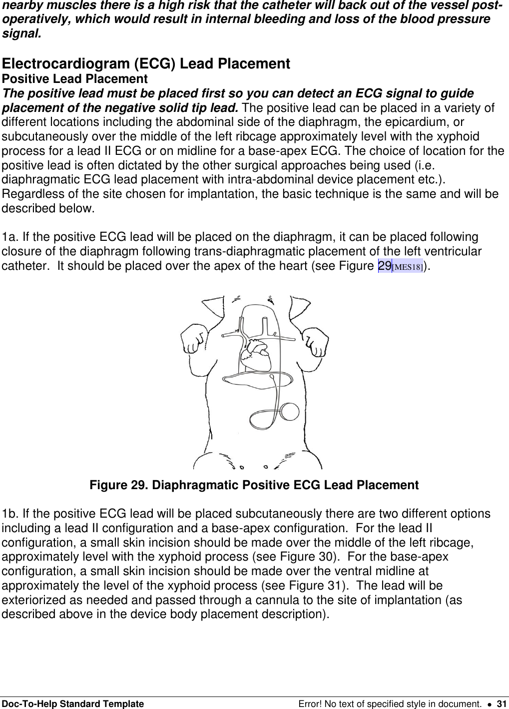 Doc-To-Help Standard Template  Error! No text of specified style in document.    31 nearby muscles there is a high risk that the catheter will back out of the vessel post-operatively, which would result in internal bleeding and loss of the blood pressure signal.    Electrocardiogram (ECG) Lead Placement Positive Lead Placement The positive lead must be placed first so you can detect an ECG signal to guide placement of the negative solid tip lead. The positive lead can be placed in a variety of different locations including the abdominal side of the diaphragm, the epicardium, or subcutaneously over the middle of the left ribcage approximately level with the xyphoid process for a lead II ECG or on midline for a base-apex ECG. The choice of location for the positive lead is often dictated by the other surgical approaches being used (i.e. diaphragmatic ECG lead placement with intra-abdominal device placement etc.).  Regardless of the site chosen for implantation, the basic technique is the same and will be described below.   1a. If the positive ECG lead will be placed on the diaphragm, it can be placed following closure of the diaphragm following trans-diaphragmatic placement of the left ventricular catheter.  It should be placed over the apex of the heart (see Figure 29[MES18]).   Figure 29. Diaphragmatic Positive ECG Lead Placement  1b. If the positive ECG lead will be placed subcutaneously there are two different options including a lead II configuration and a base-apex configuration.  For the lead II configuration, a small skin incision should be made over the middle of the left ribcage, approximately level with the xyphoid process (see Figure 30).  For the base-apex configuration, a small skin incision should be made over the ventral midline at approximately the level of the xyphoid process (see Figure 31).  The lead will be exteriorized as needed and passed through a cannula to the site of implantation (as described above in the device body placement description).  