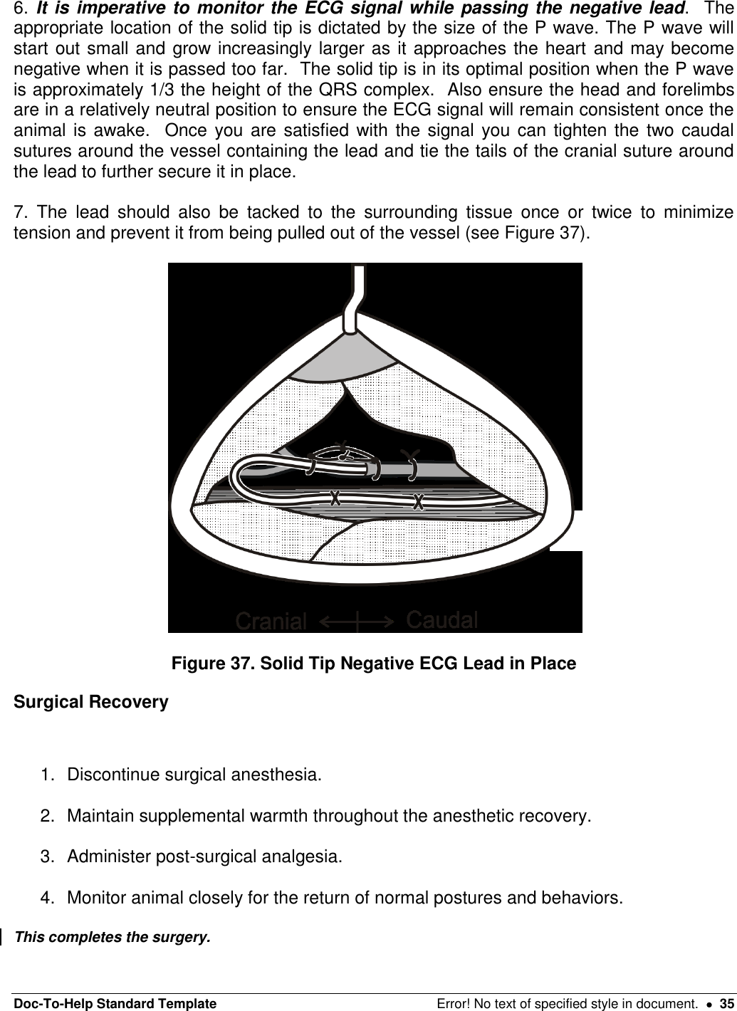 Doc-To-Help Standard Template  Error! No text of specified style in document.    35 6. It is imperative to monitor the ECG signal while passing the negative lead.  The appropriate location of the solid tip is dictated by the size of the P wave. The P wave will start out small and grow increasingly larger as it approaches the heart and may become negative when it is passed too far.  The solid tip is in its optimal position when the P wave is approximately 1/3 the height of the QRS complex.  Also ensure the head and forelimbs are in a relatively neutral position to ensure the ECG signal will remain consistent once the animal is awake.  Once you are satisfied with the  signal you can tighten the  two caudal sutures around the vessel containing the lead and tie the tails of the cranial suture around the lead to further secure it in place.   7.  The  lead  should  also  be  tacked  to  the  surrounding  tissue  once  or  twice  to  minimize tension and prevent it from being pulled out of the vessel (see Figure 37).    Figure 37. Solid Tip Negative ECG Lead in Place Surgical Recovery   1.  Discontinue surgical anesthesia.   2.  Maintain supplemental warmth throughout the anesthetic recovery.   3.  Administer post-surgical analgesia.  4.  Monitor animal closely for the return of normal postures and behaviors.   This completes the surgery. 