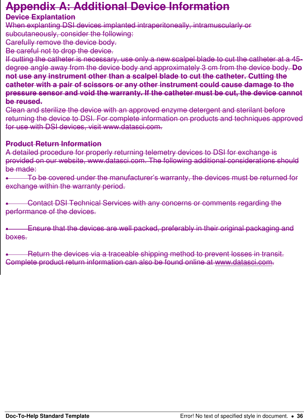 Doc-To-Help Standard Template  Error! No text of specified style in document.    36 Appendix A: Additional Device Information  Device Explantation  When explanting DSI devices implanted intraperitoneally, intramuscularly or subcutaneously, consider the following:  Carefully remove the device body.  Be careful not to drop the device.  If cutting the catheter is necessary, use only a new scalpel blade to cut the catheter at a 45-degree angle away from the device body and approximately 3 cm from the device body. Do not use any instrument other than a scalpel blade to cut the catheter. Cutting the catheter with a pair of scissors or any other instrument could cause damage to the pressure sensor and void the warranty. If the catheter must be cut, the device cannot be reused.  Clean and sterilize the device with an approved enzyme detergent and sterilant before returning the device to DSI. For complete information on products and techniques approved for use with DSI devices, visit www.datasci.com.   Product Return Information  A detailed procedure for properly returning telemetry devices to DSI for exchange is provided on our website, www.datasci.com. The following additional considerations should be made:   To be covered under the manufacturer’s warranty, the devices must be returned for exchange within the warranty period.     Contact DSI Technical Services with any concerns or comments regarding the performance of the devices.     Ensure that the devices are well packed, preferably in their original packaging and boxes.    Return the devices via a traceable shipping method to prevent losses in transit.  Complete product return information can also be found online at www.datasci.com.    