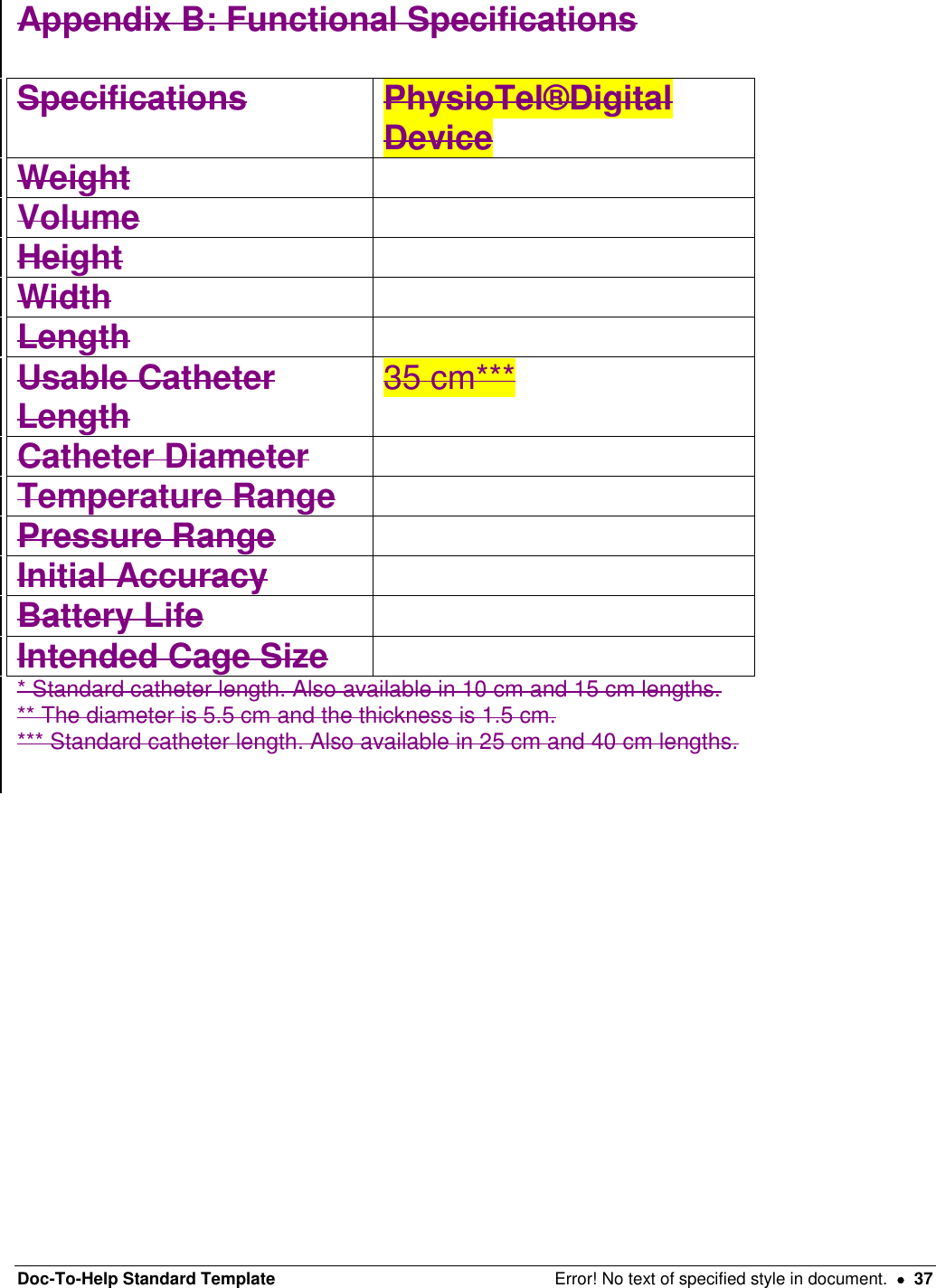 Doc-To-Help Standard Template  Error! No text of specified style in document.    37 Appendix B: Functional Specifications  Specifications  PhysioTel®Digital Device Weight   Volume   Height   Width   Length   Usable Catheter Length  35 cm***  Catheter Diameter   Temperature Range   Pressure Range   Initial Accuracy   Battery Life   Intended Cage Size   * Standard catheter length. Also available in 10 cm and 15 cm lengths.  ** The diameter is 5.5 cm and the thickness is 1.5 cm.  *** Standard catheter length. Also available in 25 cm and 40 cm lengths.     