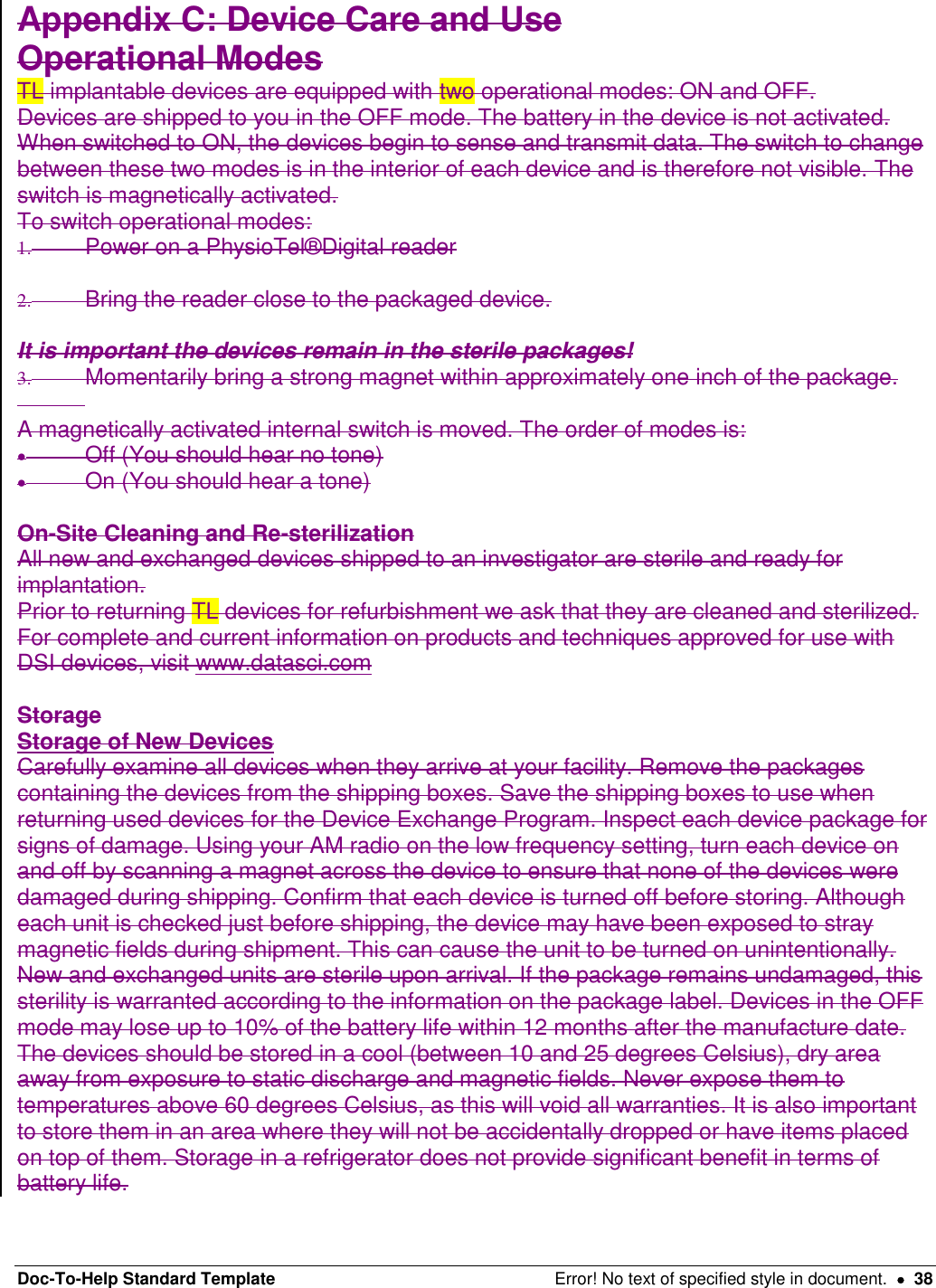 Doc-To-Help Standard Template  Error! No text of specified style in document.    38 Appendix C: Device Care and Use  Operational Modes  TL implantable devices are equipped with two operational modes: ON and OFF.  Devices are shipped to you in the OFF mode. The battery in the device is not activated. When switched to ON, the devices begin to sense and transmit data. The switch to change between these two modes is in the interior of each device and is therefore not visible. The switch is magnetically activated.  To switch operational modes:  1.  Power on a PhysioTel®Digital reader   2.  Bring the reader close to the packaged device.   It is important the devices remain in the sterile packages!  3.  Momentarily bring a strong magnet within approximately one inch of the package.     A magnetically activated internal switch is moved. The order of modes is:    Off (You should hear no tone)    On (You should hear a tone)   On-Site Cleaning and Re-sterilization  All new and exchanged devices shipped to an investigator are sterile and ready for implantation.  Prior to returning TL devices for refurbishment we ask that they are cleaned and sterilized. For complete and current information on products and techniques approved for use with DSI devices, visit www.datasci.com  Storage  Storage of New Devices  Carefully examine all devices when they arrive at your facility. Remove the packages containing the devices from the shipping boxes. Save the shipping boxes to use when returning used devices for the Device Exchange Program. Inspect each device package for signs of damage. Using your AM radio on the low frequency setting, turn each device on and off by scanning a magnet across the device to ensure that none of the devices were damaged during shipping. Confirm that each device is turned off before storing. Although each unit is checked just before shipping, the device may have been exposed to stray magnetic fields during shipment. This can cause the unit to be turned on unintentionally. New and exchanged units are sterile upon arrival. If the package remains undamaged, this sterility is warranted according to the information on the package label. Devices in the OFF mode may lose up to 10% of the battery life within 12 months after the manufacture date.  The devices should be stored in a cool (between 10 and 25 degrees Celsius), dry area away from exposure to static discharge and magnetic fields. Never expose them to temperatures above 60 degrees Celsius, as this will void all warranties. It is also important to store them in an area where they will not be accidentally dropped or have items placed on top of them. Storage in a refrigerator does not provide significant benefit in terms of battery life.  