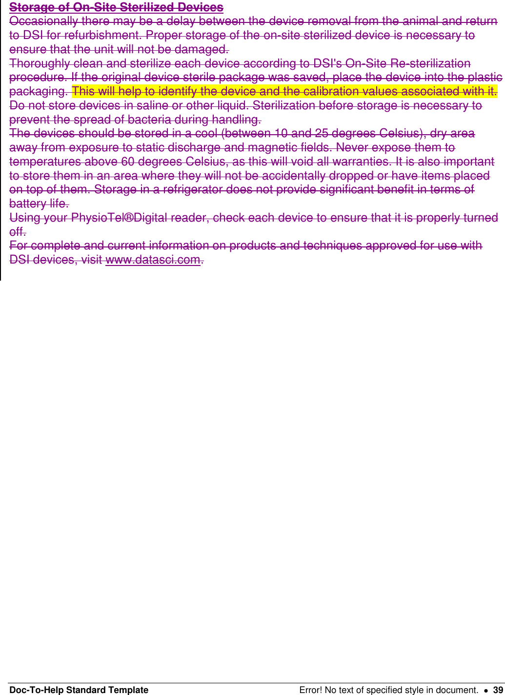 Doc-To-Help Standard Template  Error! No text of specified style in document.    39 Storage of On-Site Sterilized Devices  Occasionally there may be a delay between the device removal from the animal and return to DSI for refurbishment. Proper storage of the on-site sterilized device is necessary to ensure that the unit will not be damaged.  Thoroughly clean and sterilize each device according to DSI&apos;s On-Site Re-sterilization procedure. If the original device sterile package was saved, place the device into the plastic packaging. This will help to identify the device and the calibration values associated with it. Do not store devices in saline or other liquid. Sterilization before storage is necessary to prevent the spread of bacteria during handling.  The devices should be stored in a cool (between 10 and 25 degrees Celsius), dry area away from exposure to static discharge and magnetic fields. Never expose them to temperatures above 60 degrees Celsius, as this will void all warranties. It is also important to store them in an area where they will not be accidentally dropped or have items placed on top of them. Storage in a refrigerator does not provide significant benefit in terms of battery life.  Using your PhysioTel®Digital reader, check each device to ensure that it is properly turned off.  For complete and current information on products and techniques approved for use with DSI devices, visit www.datasci.com.    