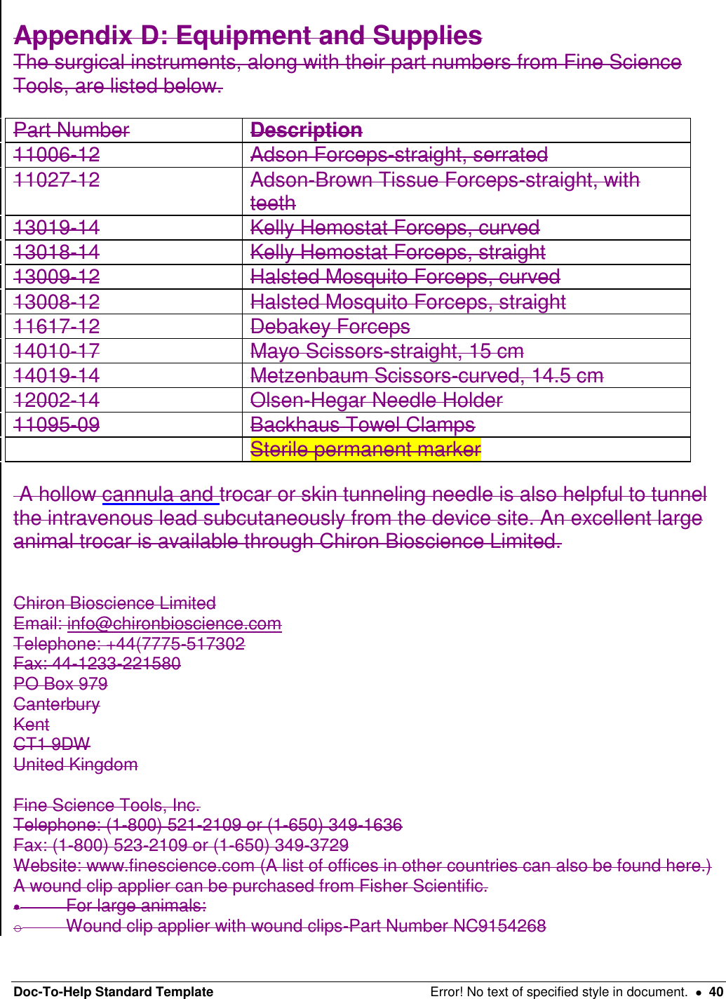 Doc-To-Help Standard Template  Error! No text of specified style in document.    40  Appendix D: Equipment and Supplies  The surgical instruments, along with their part numbers from Fine Science Tools, are listed below.  Part Number  Description  11006-12  Adson Forceps-straight, serrated  11027-12  Adson-Brown Tissue Forceps-straight, with teeth  13019-14  Kelly Hemostat Forceps, curved  13018-14  Kelly Hemostat Forceps, straight  13009-12  Halsted Mosquito Forceps, curved  13008-12  Halsted Mosquito Forceps, straight  11617-12  Debakey Forceps  14010-17  Mayo Scissors-straight, 15 cm  14019-14  Metzenbaum Scissors-curved, 14.5 cm  12002-14  Olsen-Hegar Needle Holder  11095-09  Backhaus Towel Clamps   Sterile permanent marker   A hollow cannula and trocar or skin tunneling needle is also helpful to tunnel the intravenous lead subcutaneously from the device site. An excellent large animal trocar is available through Chiron Bioscience Limited.    Chiron Bioscience Limited Email: info@chironbioscience.com Telephone: +44(7775-517302  Fax: 44-1233-221580 PO Box 979 Canterbury Kent CT1 9DW United Kingdom  Fine Science Tools, Inc.  Telephone: (1-800) 521-2109 or (1-650) 349-1636  Fax: (1-800) 523-2109 or (1-650) 349-3729  Website: www.finescience.com (A list of offices in other countries can also be found here.)  A wound clip applier can be purchased from Fisher Scientific.    For large animals:  o  Wound clip applier with wound clips-Part Number NC9154268  