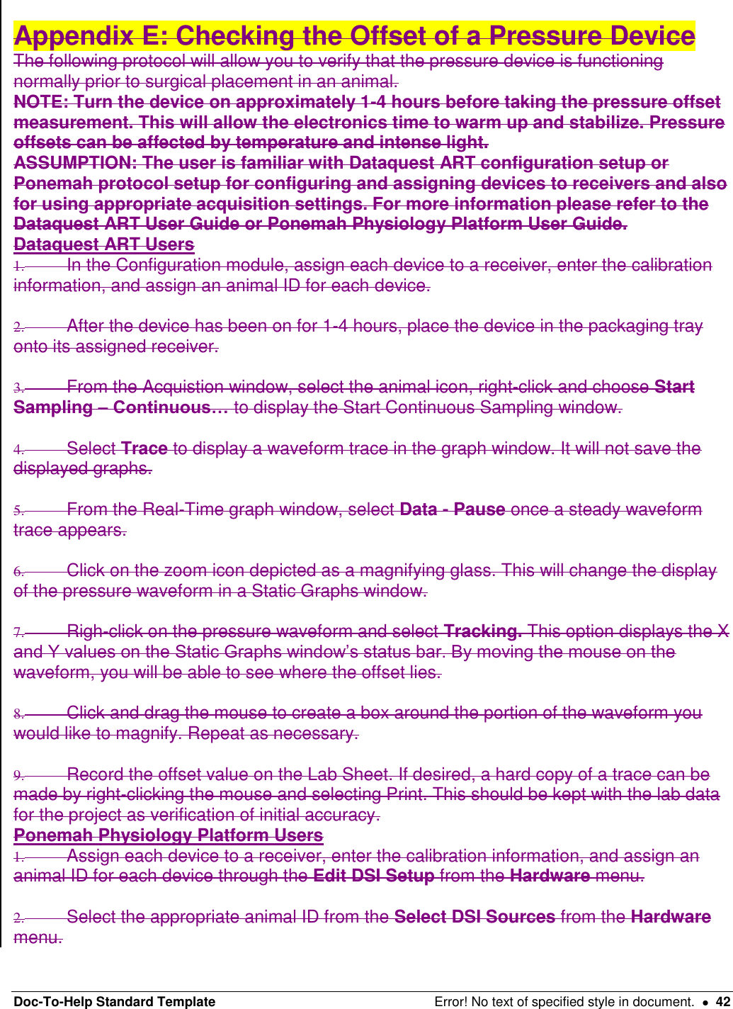 Doc-To-Help Standard Template  Error! No text of specified style in document.    42  Appendix E: Checking the Offset of a Pressure Device  The following protocol will allow you to verify that the pressure device is functioning normally prior to surgical placement in an animal.  NOTE: Turn the device on approximately 1-4 hours before taking the pressure offset measurement. This will allow the electronics time to warm up and stabilize. Pressure offsets can be affected by temperature and intense light.  ASSUMPTION: The user is familiar with Dataquest ART configuration setup or Ponemah protocol setup for configuring and assigning devices to receivers and also for using appropriate acquisition settings. For more information please refer to the Dataquest ART User Guide or Ponemah Physiology Platform User Guide.  Dataquest ART Users  1.  In the Configuration module, assign each device to a receiver, enter the calibration information, and assign an animal ID for each device.   2.  After the device has been on for 1-4 hours, place the device in the packaging tray onto its assigned receiver.   3.  From the Acquistion window, select the animal icon, right-click and choose Start Sampling – Continuous… to display the Start Continuous Sampling window.  4.  Select Trace to display a waveform trace in the graph window. It will not save the displayed graphs.   5.  From the Real-Time graph window, select Data - Pause once a steady waveform trace appears.   6.  Click on the zoom icon depicted as a magnifying glass. This will change the display of the pressure waveform in a Static Graphs window.   7.  Righ-click on the pressure waveform and select Tracking. This option displays the X and Y values on the Static Graphs window’s status bar. By moving the mouse on the waveform, you will be able to see where the offset lies.   8.  Click and drag the mouse to create a box around the portion of the waveform you would like to magnify. Repeat as necessary.  9.  Record the offset value on the Lab Sheet. If desired, a hard copy of a trace can be made by right-clicking the mouse and selecting Print. This should be kept with the lab data for the project as verification of initial accuracy.  Ponemah Physiology Platform Users  1.  Assign each device to a receiver, enter the calibration information, and assign an animal ID for each device through the Edit DSI Setup from the Hardware menu.   2.  Select the appropriate animal ID from the Select DSI Sources from the Hardware menu.  