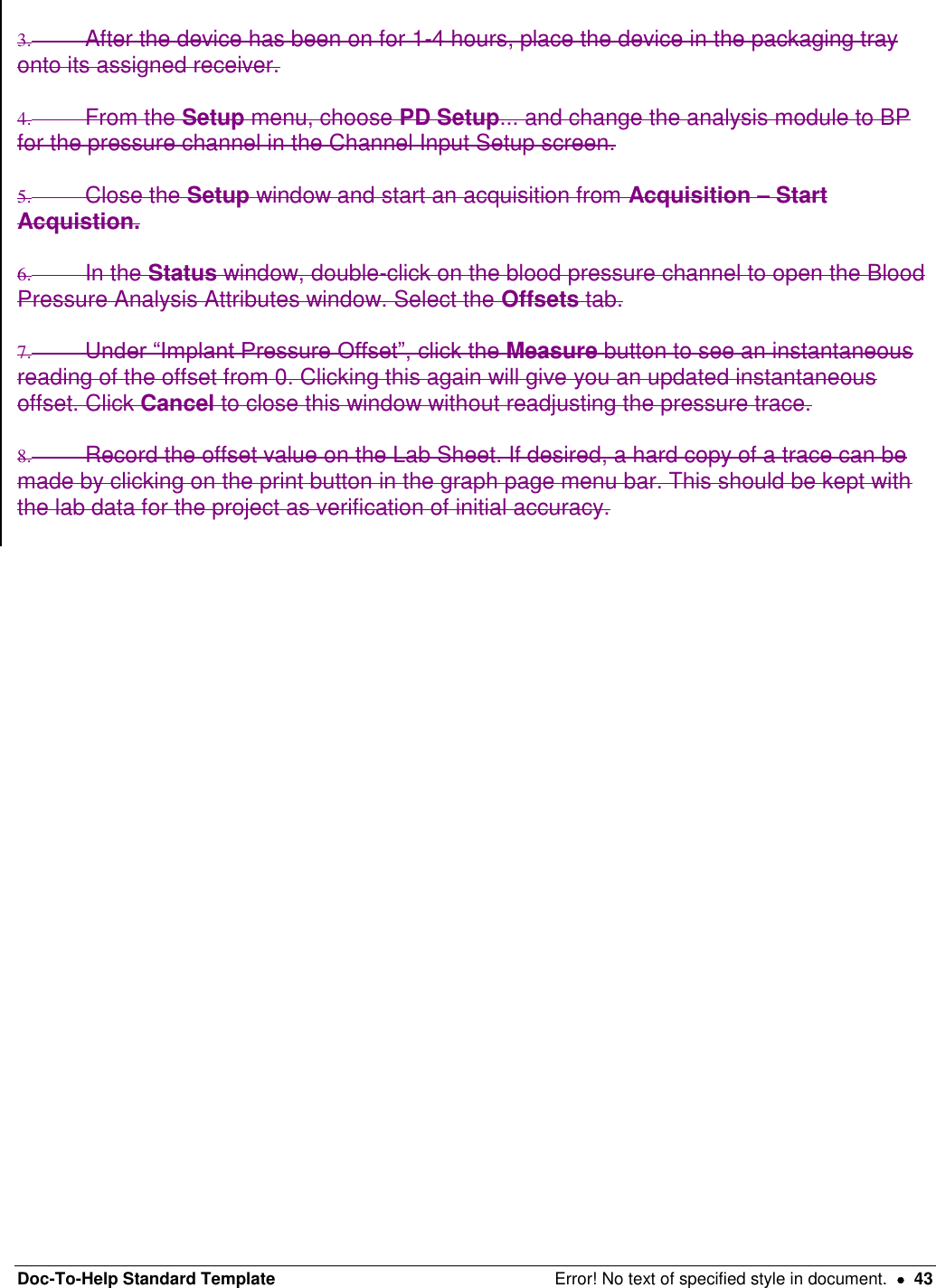 Doc-To-Help Standard Template  Error! No text of specified style in document.    43  3.  After the device has been on for 1-4 hours, place the device in the packaging tray onto its assigned receiver.  4.  From the Setup menu, choose PD Setup... and change the analysis module to BP for the pressure channel in the Channel Input Setup screen.   5.  Close the Setup window and start an acquisition from Acquisition – Start Acquistion.  6.  In the Status window, double-click on the blood pressure channel to open the Blood Pressure Analysis Attributes window. Select the Offsets tab.  7. Under “Implant Pressure Offset”, click the Measure button to see an instantaneous reading of the offset from 0. Clicking this again will give you an updated instantaneous offset. Click Cancel to close this window without readjusting the pressure trace.   8.  Record the offset value on the Lab Sheet. If desired, a hard copy of a trace can be made by clicking on the print button in the graph page menu bar. This should be kept with the lab data for the project as verification of initial accuracy.   