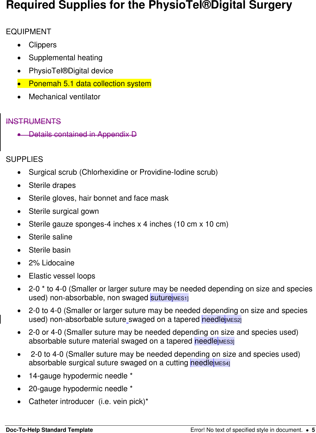 Doc-To-Help Standard Template  Error! No text of specified style in document.    5 Required Supplies for the PhysioTel®Digital Surgery   EQUIPMENT    Clippers   Supplemental heating    PhysioTel®Digital device    Ponemah 5.1 data collection system   Mechanical ventilator  INSTRUMENTS    Details contained in Appendix D   SUPPLIES    Surgical scrub (Chlorhexidine or Providine-Iodine scrub)   Sterile drapes    Sterile gloves, hair bonnet and face mask   Sterile surgical gown   Sterile gauze sponges-4 inches x 4 inches (10 cm x 10 cm)    Sterile saline    Sterile basin    2% Lidocaine    Elastic vessel loops    2-0 * to 4-0 (Smaller or larger suture may be needed depending on size and species used) non-absorbable, non swaged suture[MES1]   2-0 to 4-0 (Smaller or larger suture may be needed depending on size and species used) non-absorbable suture swaged on a tapered needle[MES2]   2-0 or 4-0 (Smaller suture may be needed depending on size and species used) absorbable suture material swaged on a tapered needle[MES3]     2-0 to 4-0 (Smaller suture may be needed depending on size and species used) absorbable surgical suture swaged on a cutting needle[MES4]  14-gauge hypodermic needle *   20-gauge hypodermic needle *    Catheter introducer  (i.e. vein pick)*  