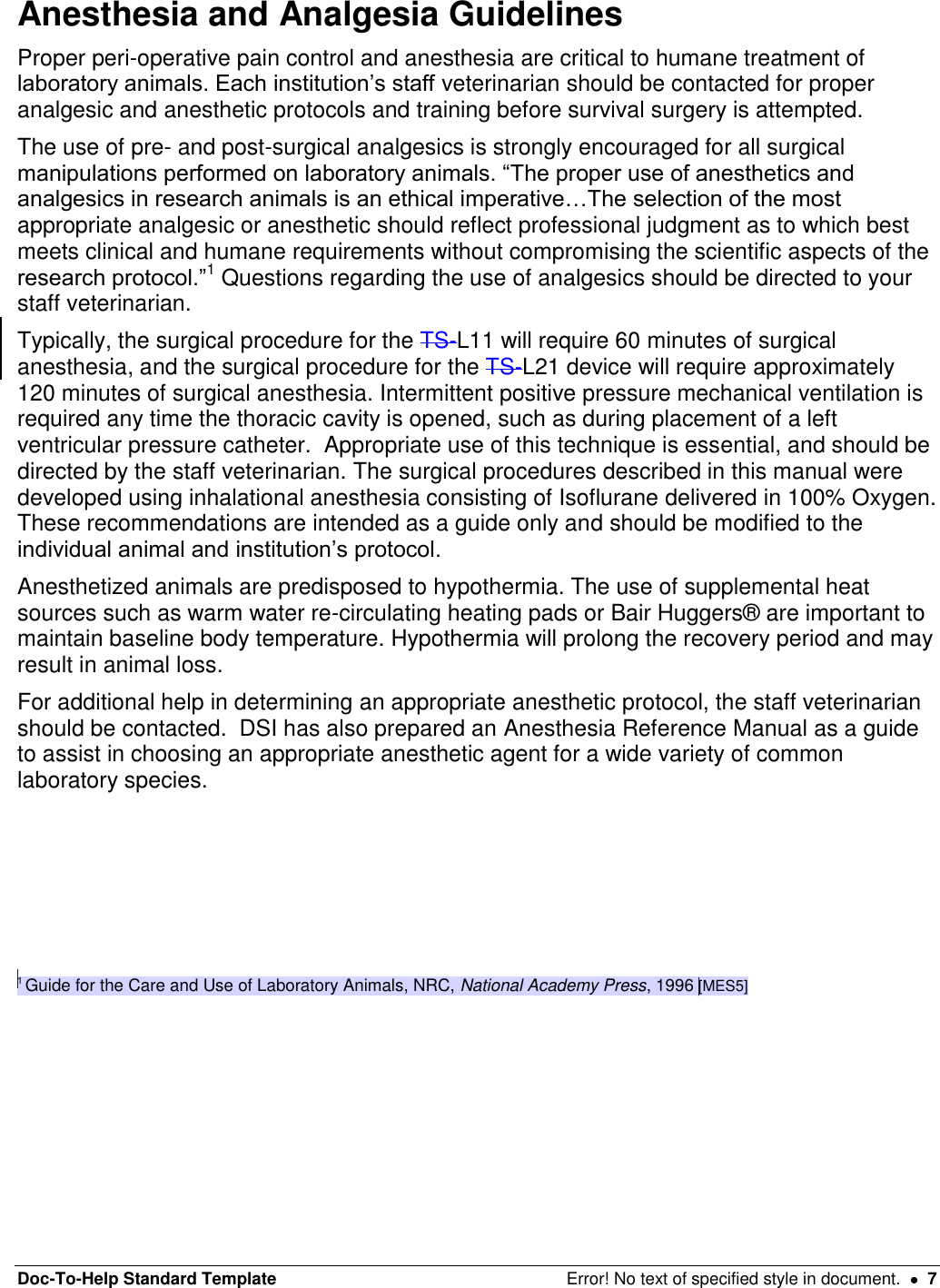 Doc-To-Help Standard Template  Error! No text of specified style in document.    7 Anesthesia and Analgesia Guidelines  Proper peri-operative pain control and anesthesia are critical to humane treatment of laboratory animals. Each institution’s staff veterinarian should be contacted for proper analgesic and anesthetic protocols and training before survival surgery is attempted.  The use of pre- and post-surgical analgesics is strongly encouraged for all surgical manipulations performed on laboratory animals. “The proper use of anesthetics and analgesics in research animals is an ethical imperative…The selection of the most appropriate analgesic or anesthetic should reflect professional judgment as to which best meets clinical and humane requirements without compromising the scientific aspects of the research protocol.”1 Questions regarding the use of analgesics should be directed to your staff veterinarian. Typically, the surgical procedure for the TS-L11 will require 60 minutes of surgical anesthesia, and the surgical procedure for the TS-L21 device will require approximately 120 minutes of surgical anesthesia. Intermittent positive pressure mechanical ventilation is required any time the thoracic cavity is opened, such as during placement of a left ventricular pressure catheter.  Appropriate use of this technique is essential, and should be directed by the staff veterinarian. The surgical procedures described in this manual were developed using inhalational anesthesia consisting of Isoflurane delivered in 100% Oxygen. These recommendations are intended as a guide only and should be modified to the individual animal and institution’s protocol. Anesthetized animals are predisposed to hypothermia. The use of supplemental heat sources such as warm water re-circulating heating pads or Bair Huggers® are important to maintain baseline body temperature. Hypothermia will prolong the recovery period and may result in animal loss. For additional help in determining an appropriate anesthetic protocol, the staff veterinarian should be contacted.  DSI has also prepared an Anesthesia Reference Manual as a guide to assist in choosing an appropriate anesthetic agent for a wide variety of common laboratory species.        1 Guide for the Care and Use of Laboratory Animals, NRC, National Academy Press, 1996 [MES5]   