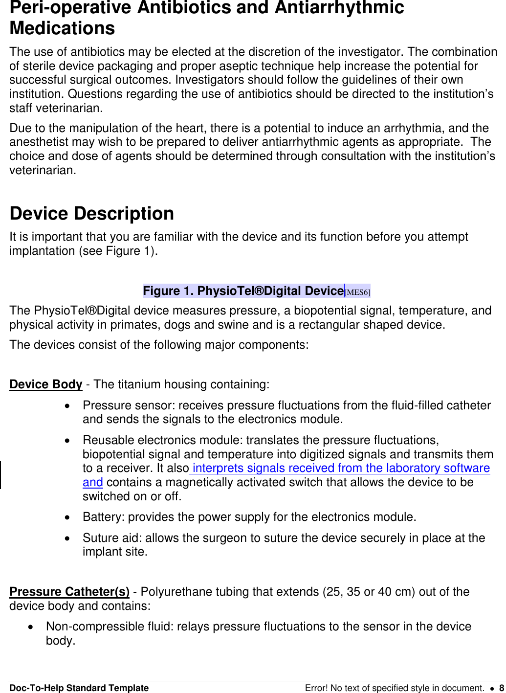 Doc-To-Help Standard Template  Error! No text of specified style in document.    8 Peri-operative Antibiotics and Antiarrhythmic Medications  The use of antibiotics may be elected at the discretion of the investigator. The combination of sterile device packaging and proper aseptic technique help increase the potential for successful surgical outcomes. Investigators should follow the guidelines of their own institution. Questions regarding the use of antibiotics should be directed to the institution’s staff veterinarian.  Due to the manipulation of the heart, there is a potential to induce an arrhythmia, and the anesthetist may wish to be prepared to deliver antiarrhythmic agents as appropriate.  The choice and dose of agents should be determined through consultation with the institution’s veterinarian.   Device Description  It is important that you are familiar with the device and its function before you attempt implantation (see Figure 1).  Figure 1. PhysioTel®Digital Device[MES6] The PhysioTel®Digital device measures pressure, a biopotential signal, temperature, and physical activity in primates, dogs and swine and is a rectangular shaped device.  The devices consist of the following major components:   Device Body - The titanium housing containing:    Pressure sensor: receives pressure fluctuations from the fluid-filled catheter and sends the signals to the electronics module.    Reusable electronics module: translates the pressure fluctuations, biopotential signal and temperature into digitized signals and transmits them to a receiver. It also interprets signals received from the laboratory software and contains a magnetically activated switch that allows the device to be switched on or off.    Battery: provides the power supply for the electronics module.    Suture aid: allows the surgeon to suture the device securely in place at the implant site.   Pressure Catheter(s) - Polyurethane tubing that extends (25, 35 or 40 cm) out of the device body and contains:    Non-compressible fluid: relays pressure fluctuations to the sensor in the device body.  